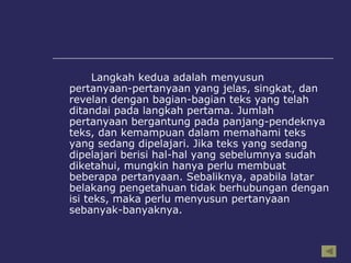 Langkah kedua adalah menyusun pertanyaan-pertanyaan yang jelas, singkat, dan revelan dengan bagian-bagian teks yang telah ditandai pada langkah pertama. Jumlah pertanyaan bergantung pada panjang-pendeknya teks, dan kemampuan dalam memahami teks yang sedang dipelajari. Jika teks yang sedang dipelajari berisi hal-hal yang sebelumnya sudah diketahui, mungkin hanya perlu membuat beberapa pertanyaan. Sebaliknya, apabila latar belakang pengetahuan tidak berhubungan dengan isi teks, maka perlu menyusun pertanyaan sebanyak-banyaknya.  