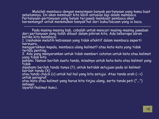 Mulailah membaca dengan menyimpan banyak pertanyaan yang kamu buat sebelumnya. Ini akan membuat kita lebih antusias lagi dalam membaca. Pertanyaan-pertanyaan yang belum terjawab membuat pembaca akan bersemangat untuk menemukan banyak hal dari buku/bacaan yang ia baca.  Pada masing-masing bab, cobalah untuk mencari masing-masing jawaban dari pertanyaan yang telah dibuat dalam pikiran kita. Ada beberapa saran ketika kita membaca: 1. Usahakan melatih kebiasaan yang tidak efektif dalam membaca seperti bersuara, menggerakkan kepala, membaca ulang kalimat? atau kata-kata yang tidak terlalu penting. 2. Ada yang menyarankan untuk tidak memberi catatan untuk kata atau kalimat yang tidak kita pahami. Namun berilah suatu tanda, misalnya untuk kata-kata atau kalimat yang tidak dipahami berilah tanda tanya (?), untuk ketidak setujuan pada isi kalimat berilah tanda (X) atau tanda check (v) untuk hal-hal yang kita setujui. Atau tanda arah (-->) untuk paragraf atau kata atau kalimat yang harus kita tinjau ulang, serta tanda peti ("...") sebagai isyarat/kalimat kunci. 