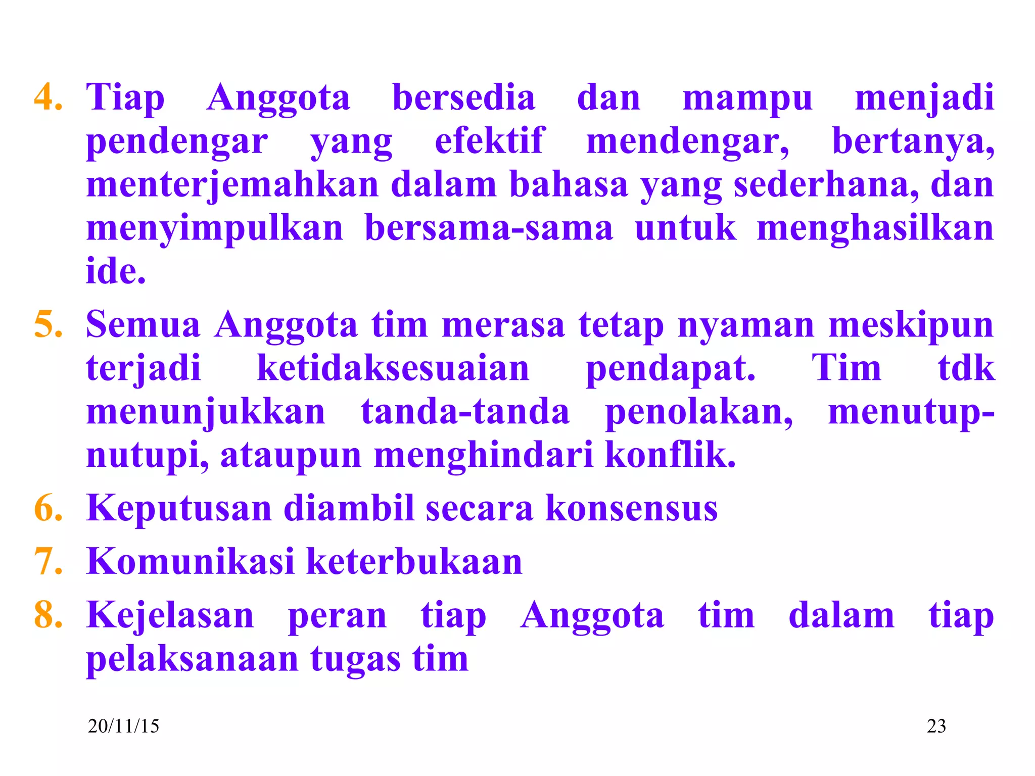 20/11/15 23
4. Tiap Anggota bersedia dan mampu menjadi
pendengar yang efektif mendengar, bertanya,
menterjemahkan dalam bahasa yang sederhana, dan
menyimpulkan bersama-sama untuk menghasilkan
ide.
5. Semua Anggota tim merasa tetap nyaman meskipun
terjadi ketidaksesuaian pendapat. Tim tdk
menunjukkan tanda-tanda penolakan, menutup-
nutupi, ataupun menghindari konflik.
6. Keputusan diambil secara konsensus
7. Komunikasi keterbukaan
8. Kejelasan peran tiap Anggota tim dalam tiap
pelaksanaan tugas tim
 