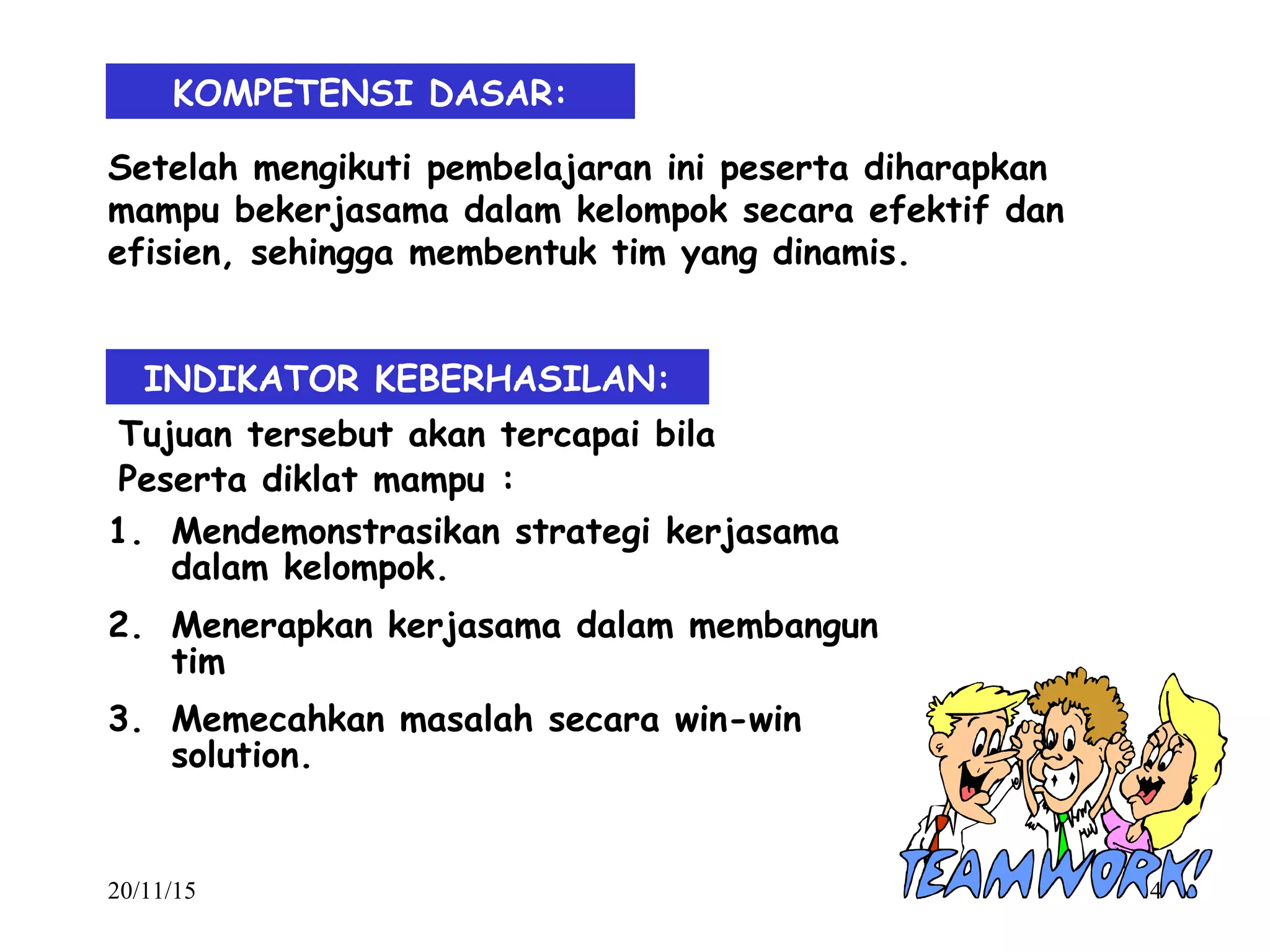 20/11/15 4
KOMPETENSI DASAR:
INDIKATOR KEBERHASILAN:
Setelah mengikuti pembelajaran ini peserta diharapkan
mampu bekerjasama dalam kelompok secara efektif dan
efisien, sehingga membentuk tim yang dinamis.
Tujuan tersebut akan tercapai bila
Peserta diklat mampu :
1. Mendemonstrasikan strategi kerjasama
dalam kelompok.
2. Menerapkan kerjasama dalam membangun
tim
3. Memecahkan masalah secara win-win
solution.
 