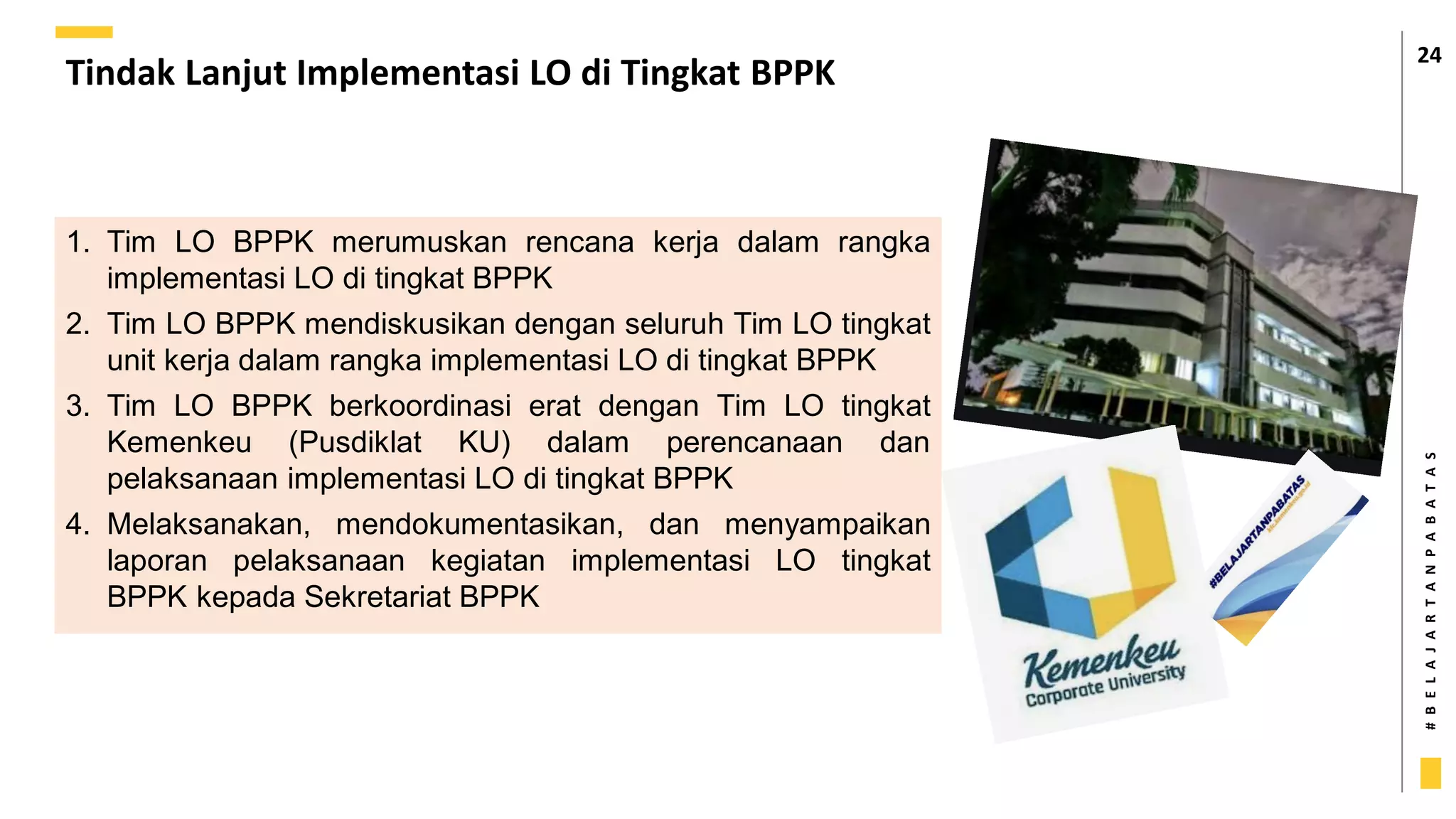 #
B
E
L
A
J
A
R
T
A
N
P
A
B
A
T
A
S
Tindak Lanjut Implementasi LO di Tingkat BPPK
24
1. Tim LO BPPK merumuskan rencana kerja dalam rangka
implementasi LO di tingkat BPPK
2. Tim LO BPPK mendiskusikan dengan seluruh Tim LO tingkat
unit kerja dalam rangka implementasi LO di tingkat BPPK
3. Tim LO BPPK berkoordinasi erat dengan Tim LO tingkat
Kemenkeu (Pusdiklat KU) dalam perencanaan dan
pelaksanaan implementasi LO di tingkat BPPK
4. Melaksanakan, mendokumentasikan, dan menyampaikan
laporan pelaksanaan kegiatan implementasi LO tingkat
BPPK kepada Sekretariat BPPK
 