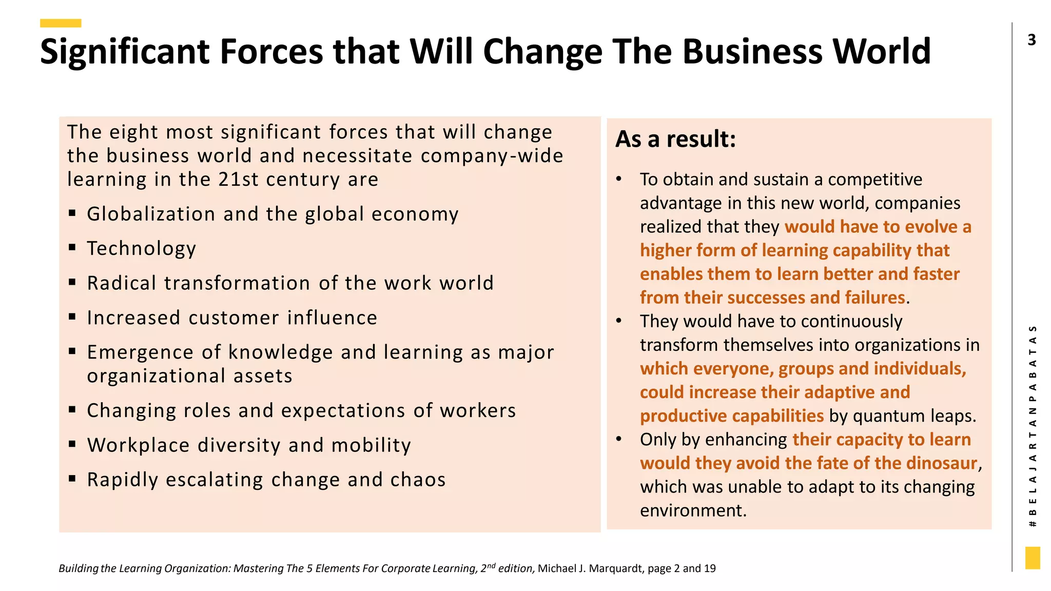 #
B
E
L
A
J
A
R
T
A
N
P
A
B
A
T
A
S
Significant Forces that Will Change The Business World 3
The eight most significant forces that will change
the business world and necessitate company-wide
learning in the 21st century are
 Globalization and the global economy
 Technology
 Radical transformation of the work world
 Increased customer influence
 Emergence of knowledge and learning as major
organizational assets
 Changing roles and expectations of workers
 Workplace diversity and mobility
 Rapidly escalating change and chaos
Buildingthe Learning Organization: Mastering The 5 Elements For Corporate Learning, 2nd edition, Michael J. Marquardt, page 2 and 19
As a result:
• To obtain and sustain a competitive
advantage in this new world, companies
realized that they would have to evolve a
higher form of learning capability that
enables them to learn better and faster
from their successes and failures.
• They would have to continuously
transform themselves into organizations in
which everyone, groups and individuals,
could increase their adaptive and
productive capabilities by quantum leaps.
• Only by enhancing their capacity to learn
would they avoid the fate of the dinosaur,
which was unable to adapt to its changing
environment.
 