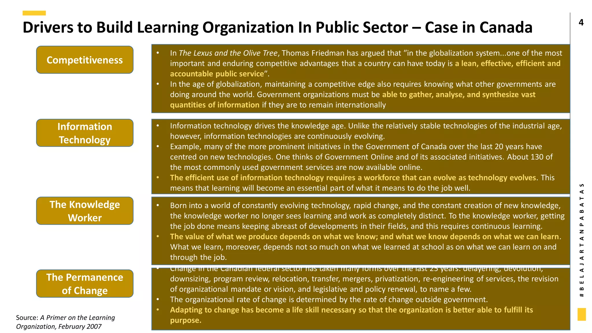 #
B
E
L
A
J
A
R
T
A
N
P
A
B
A
T
A
S
Drivers to Build Learning Organization In Public Sector – Case in Canada 4
Competitiveness
Information
Technology
The Knowledge
Worker
The Permanence
of Change
• In The Lexus and the Olive Tree, Thomas Friedman has argued that ʺin the globalization system...one of the most
important and enduring competitive advantages that a country can have today is a lean, effective, efficient and
accountable public serviceʺ.
• In the age of globalization, maintaining a competitive edge also requires knowing what other governments are
doing around the world. Government organizations must be able to gather, analyse, and synthesize vast
quantities of information if they are to remain internationally
• Information technology drives the knowledge age. Unlike the relatively stable technologies of the industrial age,
however, information technologies are continuously evolving.
• Example, many of the more prominent initiatives in the Government of Canada over the last 20 years have
centred on new technologies. One thinks of Government Online and of its associated initiatives. About 130 of
the most commonly used government services are now available online.
• The efficient use of information technology requires a workforce that can evolve as technology evolves. This
means that learning will become an essential part of what it means to do the job well.
• Born into a world of constantly evolving technology, rapid change, and the constant creation of new knowledge,
the knowledge worker no longer sees learning and work as completely distinct. To the knowledge worker, getting
the job done means keeping abreast of developments in their fields, and this requires continuous learning.
• The value of what we produce depends on what we know; and what we know depends on what we can learn.
What we learn, moreover, depends not so much on what we learned at school as on what we can learn on and
through the job.
• Change in the Canadian federal sector has taken many forms over the last 25 years: delayering, devolution,
downsizing, program review, relocation, transfer, mergers, privatization, re‐engineering of services, the revision
of organizational mandate or vision, and legislative and policy renewal, to name a few.
• The organizational rate of change is determined by the rate of change outside government.
• Adapting to change has become a life skill necessary so that the organization is better able to fulfill its
purpose.
Source: A Primer on the Learning
Organization, February 2007
 