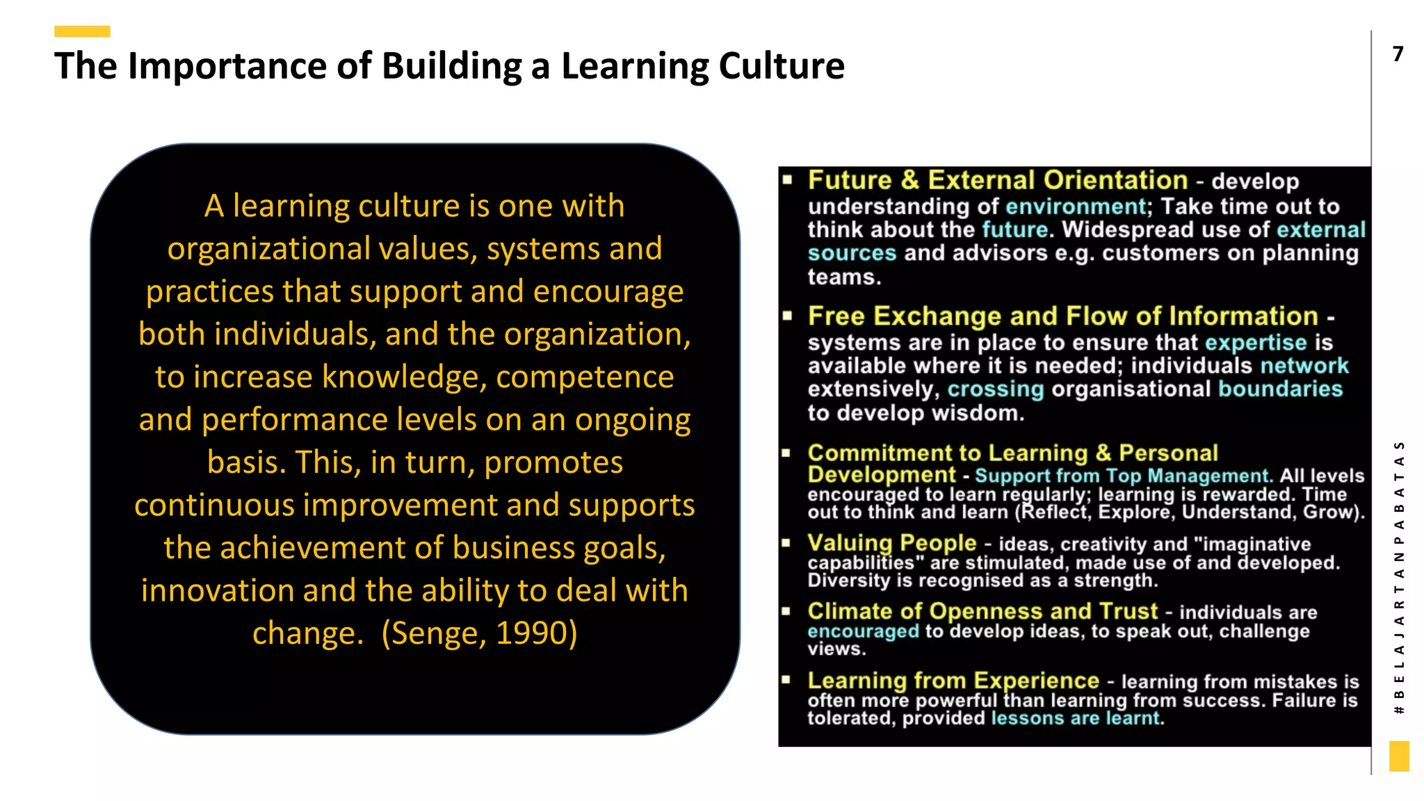 #
B
E
L
A
J
A
R
T
A
N
P
A
B
A
T
A
S
The Importance of Building a Learning Culture 7
A learning culture is one with
organizational values, systems and
practices that support and encourage
both individuals, and the organization,
to increase knowledge, competence
and performance levels on an ongoing
basis. This, in turn, promotes
continuous improvement and supports
the achievement of business goals,
innovation and the ability to deal with
change. (Senge, 1990)
 