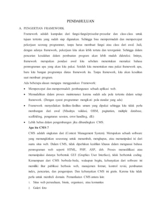 PENDAHULUAN
A. PENGERTIAN FRAMEWORK
Framework adalah kumpulan dari fungsi-fungsi/prosedur-prosedur dan class-class untuk
tujuan tertentu yang sudah siap digunakan. Sehingga bisa mempermudah dan mempercepat
pekerjaan seorang programmer, tanpa harus membuat fungsi atau class dari awal. Jadi,
dengan adanya framework, pekerjaan kita akan lebih tertata dan terorganisir. Sehingga dalam
pencarian kesalahan dalam pembuatan program akan lebih mudah dideteksi. Intinya,
framework merupakan pondasi awal kita sebelum menentukan memakai bahasa
pemrograman apa yang akan kita pakai. Setelah kita menentukan mau pakai framework apa,
baru kita bangun programnya diatas framework itu. Tanpa framework, kita akan kesulitan
saat membuat program.
Ada beberapa alasan mengapa menggunakan Framework:
 Mempercepat dan mempermudah pembangunan sebuah aplikasi web.
 Memudahkan dalam proses maintenance karena sudah ada pola tertentu dalam setiap
framework. (Dengan syarat programmer mengikuti pola standar yang ada)
 Framework menyediakan fasilitas-fasilitas umum yang dipakai sehingga kita tidak perlu
membangun dari awal (Misalnya validasi, ORM, pagination, multiple database,
scaffolding, pengaturan session, error handling, dll.)
 Lebih bebas dalam pengembangan jika dibandingkan CMS.
Apa itu CMS ?
CMS adalah singkatan dari (Context Management System). Merupakan sebuah software
yang memungkinkan seseorang untuk menambah, menghapus, atau memanipulasi isi dari
suatu situs web. Dalam CMS, tidak diperlukan keahlian khusus dalam menguasai bahasa
pemrograman web seperti HTML, PHP, ASP, dsb. Proses memodifikasi atau
memanipulasi datanya berbentuk GUI (Graphics User Interface), tidak berbentuk coding.
Kemampuan dari CMS berbeda-beda, walaupun begitu, kebanyakan dari software ini
memiliki fitur publikasi berbasis web, manajemen format, kontrol revisi, pembuatan
index, pencarian, dan pengarsipan. Dan kebanyakan CMS ini gratis. Karena kita tidak
perlu untuk membeli domain. Pemanfaatan CMS antara lain:
1. Situs web perusahaan, bisnis, organisasi, atau komunitas
2. Galeri foto
 