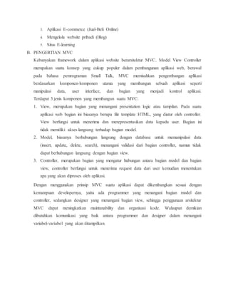 3. Aplikasi E-commerce (Jual-Beli Online)
4. Mengelola website pribadi (Blog)
5. Situs E-learning
B. PENGERTIAN MVC
Kebanyakan framework dalam aplikasi website berarsitektur MVC. Model View Controller
merupakan suatu konsep yang cukup populer dalam pembangunan aplikasi web, berawal
pada bahasa pemrograman Small Talk, MVC memisahkan pengembangan aplikasi
berdasarkan komponen-komponen utama yang membangun sebuah aplikasi seperti
manipulasi data, user interface, dan bagian yang menjadi kontrol aplikasi.
Terdapat 3 jenis komponen yang membangun suatu MVC:
1. View, merupakan bagian yang menangani presentation logic atau tampilan. Pada suatu
aplikasi web bagian ini biasanya berupa file template HTML, yang diatur oleh controller.
View berfungsi untuk menerima dan merepresentasikan data kepada user. Bagian ini
tidak memiliki akses langsung terhadap bagian model.
2. Model, biasanya berhubungan langsung dengan database untuk memanipulasi data
(insert, update, delete, search), menangani validasi dari bagian controller, namun tidak
dapat berhubungan langsung dengan bagian view.
3. Controller, merupakan bagian yang mengatur hubungan antara bagian model dan bagian
view, controller berfungsi untuk menerima request data dari user kemudian menentukan
apa yang akan diproses oleh aplikasi.
Dengan menggunakan prinsip MVC suatu aplikasi dapat dikembangkan sesuai dengan
kemampuan developernya, yaitu ada programmer yang menangani bagian model dan
controller, sedangkan designer yang menangani bagian view, sehingga penggunaan arsitektur
MVC dapat meningkatkan maintanability dan organisasi kode. Walaupun demikian
dibutuhkan komunikasi yang baik antara programmer dan designer dalam menangani
variabel-variabel yang akan ditampilkan.
 