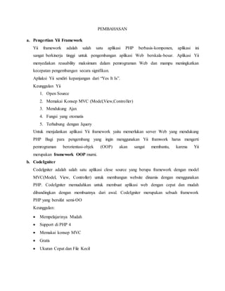 PEMBAHASAN
a. Pengertian Yii Framework
Yii framework adalah salah satu aplikasi PHP berbasis-komponen, aplikasi ini
sangat berkinerja tinggi untuk pengembangan aplikasi Web berskala-besar. Aplikasi Yii
menyediakan reusability maksimum dalam pemrograman Web dan mampu meningkatkan
kecepatan pengembangan secara signifikan.
Apliaksi Yii sendiri kepanjangan dari “Yes It Is”.
Keunggulan Yii
1. Open Source
2. Memakai Konsep MVC (Model,View,Controller)
3. Mendukung Ajax
4. Fungsi yang otomatis
5. Terhubung dengan Jquery
Untuk menjalankan aplikasi Yii framework yaitu memerlukan server Web yang mendukung
PHP Bagi para pengembang yang ingin menggunakan Yii framwork harus mengerti
pemrograman berorientasi-objek (OOP) akan sangat membantu, karena Yii
merupakan framework OOP murni.
b. CodeIgniter
Codelgniter adalah salah satu aplikasi close source yang berupa framework dengan model
MVC(Model, View, Controller) untuk membangun website dinamis dengan menggunakan
PHP. CodeIgniter memudahkan untuk membuat aplikasi web dengan cepat dan mudah
dibandingkan dengan membuatnya dari awal. CodeIgniter merupakan sebuah framework
PHP yang bersifat semi-OO
Keunggulan:
 Mempelajarinya Mudah
 Support di PHP 4
 Memakai konsep MVC
 Gratis
 Ukuran Cepat dan File Kecil
 