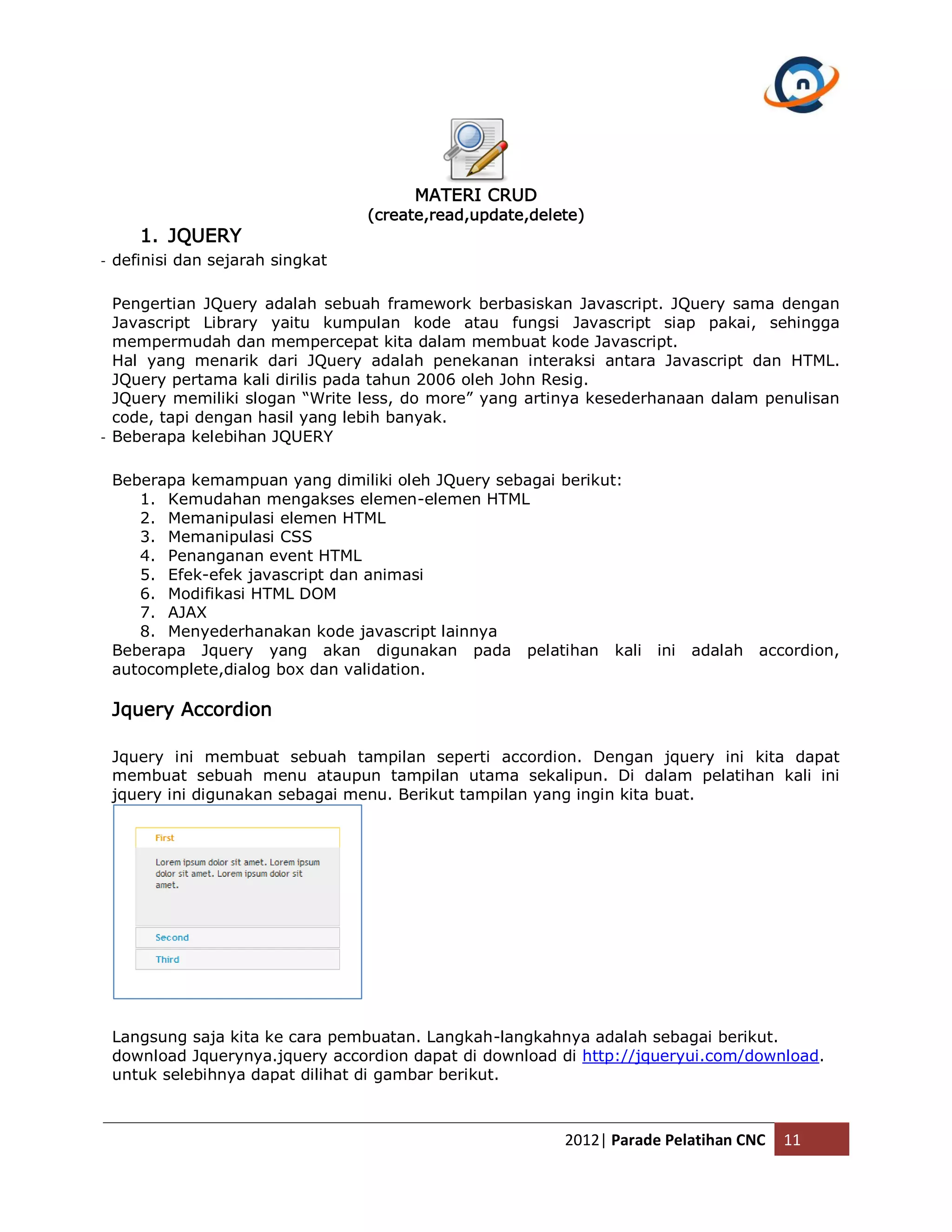 MATERI CRUD (create,read,update,delete) 1. JQUERY - definisi dan sejarah singkat Pengertian JQuery adalah sebuah framework berbasiskan Javascript. JQuery sama dengan Javascript Library yaitu kumpulan kode atau fungsi Javascript siap pakai, sehingga mempermudah dan mempercepat kita dalam membuat kode Javascript. Hal yang menarik dari JQuery adalah penekanan interaksi antara Javascript dan HTML. JQuery pertama kali dirilis pada tahun 2006 oleh John Resig. JQuery memiliki slogan “Write less, do more” yang artinya kesederhanaan dalam penulisan code, tapi dengan hasil yang lebih banyak. - Beberapa kelebihan JQUERY Beberapa kemampuan yang dimiliki oleh JQuery sebagai berikut: 1. Kemudahan mengakses elemen-elemen HTML 2. Memanipulasi elemen HTML 3. Memanipulasi CSS 4. Penanganan event HTML 5. Efek-efek javascript dan animasi 6. Modifikasi HTML DOM 7. AJAX 8. Menyederhanakan kode javascript lainnya Beberapa Jquery yang akan digunakan pada pelatihan kali ini adalah accordion, autocomplete,dialog box dan validation. Jquery Accordion Jquery ini membuat sebuah tampilan seperti accordion. Dengan jquery ini kita dapat membuat sebuah menu ataupun tampilan utama sekalipun. Di dalam pelatihan kali ini jquery ini digunakan sebagai menu. Berikut tampilan yang ingin kita buat. Langsung saja kita ke cara pembuatan. Langkah-langkahnya adalah sebagai berikut. download Jquerynya.jquery accordion dapat di download di http://jqueryui.com/download. untuk selebihnya dapat dilihat di gambar berikut. 2012| Parade Pelatihan CNC 11 