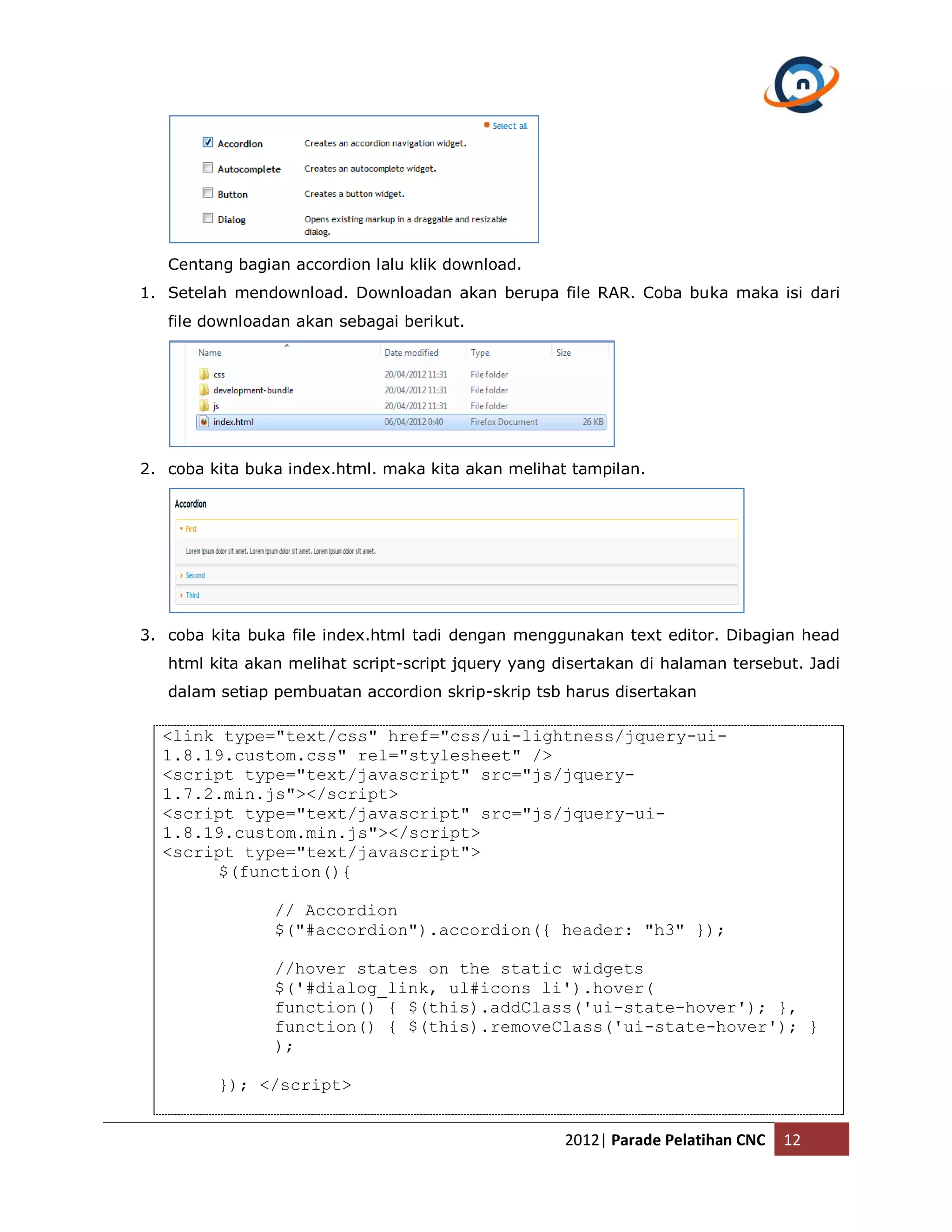 Centang bagian accordion lalu klik download. 1. Setelah mendownload. Downloadan akan berupa file RAR. Coba buka maka isi dari file downloadan akan sebagai berikut. 2. coba kita buka index.html. maka kita akan melihat tampilan. 3. coba kita buka file index.html tadi dengan menggunakan text editor. Dibagian head html kita akan melihat script-script jquery yang disertakan di halaman tersebut. Jadi dalam setiap pembuatan accordion skrip-skrip tsb harus disertakan <link type="text/css" href="css/ui-lightness/jquery-ui- 1.8.19.custom.css" rel="stylesheet" /> <script type="text/javascript" src="js/jquery- 1.7.2.min.js"></script> <script type="text/javascript" src="js/jquery-ui- 1.8.19.custom.min.js"></script> <script type="text/javascript"> $(function(){ // Accordion $("#accordion").accordion({ header: "h3" }); //hover states on the static widgets $('#dialog_link, ul#icons li').hover( function() { $(this).addClass('ui-state-hover'); }, function() { $(this).removeClass('ui-state-hover'); } ); }); </script> 2012| Parade Pelatihan CNC 12 