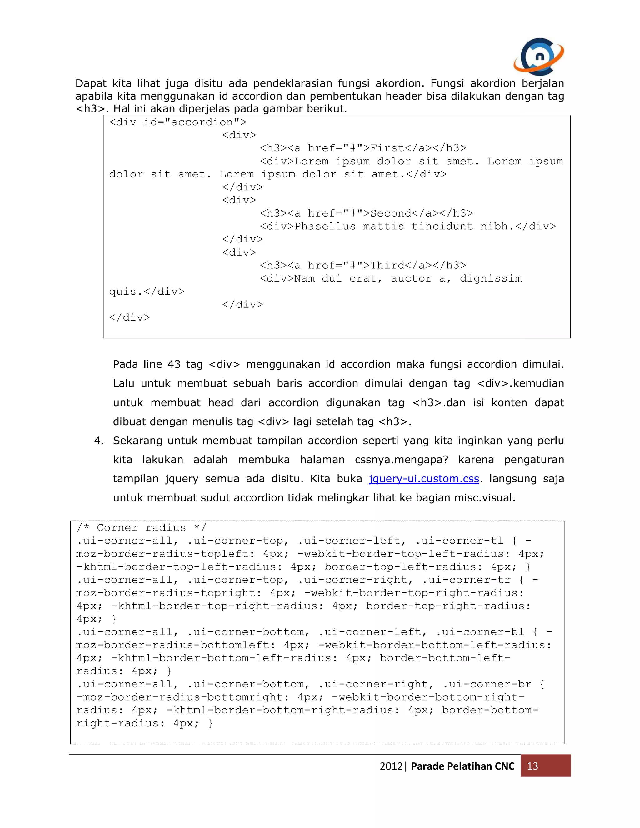 Dapat kita lihat juga disitu ada pendeklarasian fungsi akordion. Fungsi akordion berjalan apabila kita menggunakan id accordion dan pembentukan header bisa dilakukan dengan tag <h3>. Hal ini akan diperjelas pada gambar berikut. <div id="accordion"> <div> <h3><a href="#">First</a></h3> <div>Lorem ipsum dolor sit amet. Lorem ipsum dolor sit amet. Lorem ipsum dolor sit amet.</div> </div> <div> <h3><a href="#">Second</a></h3> <div>Phasellus mattis tincidunt nibh.</div> </div> <div> <h3><a href="#">Third</a></h3> <div>Nam dui erat, auctor a, dignissim quis.</div> </div> </div> Pada line 43 tag <div> menggunakan id accordion maka fungsi accordion dimulai. Lalu untuk membuat sebuah baris accordion dimulai dengan tag <div>.kemudian untuk membuat head dari accordion digunakan tag <h3>.dan isi konten dapat dibuat dengan menulis tag <div> lagi setelah tag <h3>. 4. Sekarang untuk membuat tampilan accordion seperti yang kita inginkan yang perlu kita lakukan adalah membuka halaman cssnya.mengapa? karena pengaturan tampilan jquery semua ada disitu. Kita buka jquery-ui.custom.css. langsung saja untuk membuat sudut accordion tidak melingkar lihat ke bagian misc.visual. /* Corner radius */ .ui-corner-all, .ui-corner-top, .ui-corner-left, .ui-corner-tl { - moz-border-radius-topleft: 4px; -webkit-border-top-left-radius: 4px; -khtml-border-top-left-radius: 4px; border-top-left-radius: 4px; } .ui-corner-all, .ui-corner-top, .ui-corner-right, .ui-corner-tr { - moz-border-radius-topright: 4px; -webkit-border-top-right-radius: 4px; -khtml-border-top-right-radius: 4px; border-top-right-radius: 4px; } .ui-corner-all, .ui-corner-bottom, .ui-corner-left, .ui-corner-bl { - moz-border-radius-bottomleft: 4px; -webkit-border-bottom-left-radius: 4px; -khtml-border-bottom-left-radius: 4px; border-bottom-left- radius: 4px; } .ui-corner-all, .ui-corner-bottom, .ui-corner-right, .ui-corner-br { -moz-border-radius-bottomright: 4px; -webkit-border-bottom-right- radius: 4px; -khtml-border-bottom-right-radius: 4px; border-bottom- right-radius: 4px; } 2012| Parade Pelatihan CNC 13 