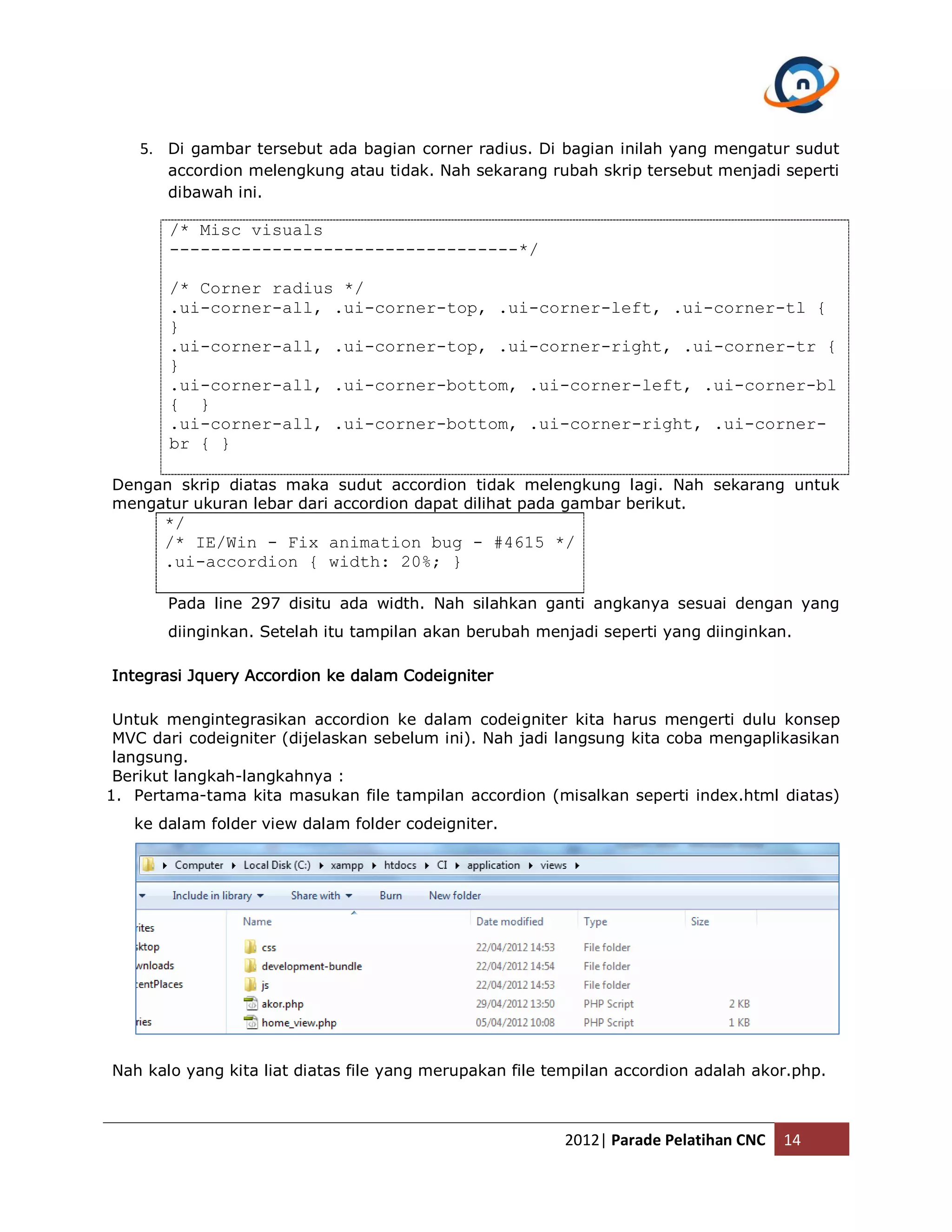 5. Di gambar tersebut ada bagian corner radius. Di bagian inilah yang mengatur sudut accordion melengkung atau tidak. Nah sekarang rubah skrip tersebut menjadi seperti dibawah ini. /* Misc visuals ----------------------------------*/ /* Corner radius */ .ui-corner-all, .ui-corner-top, .ui-corner-left, .ui-corner-tl { } .ui-corner-all, .ui-corner-top, .ui-corner-right, .ui-corner-tr { } .ui-corner-all, .ui-corner-bottom, .ui-corner-left, .ui-corner-bl { } .ui-corner-all, .ui-corner-bottom, .ui-corner-right, .ui-corner- br { } Dengan skrip diatas maka sudut accordion tidak melengkung lagi. Nah sekarang untuk mengatur ukuran lebar dari accordion dapat dilihat pada gambar berikut. */ /* IE/Win - Fix animation bug - #4615 */ .ui-accordion { width: 20%; } Pada line 297 disitu ada width. Nah silahkan ganti angkanya sesuai dengan yang diinginkan. Setelah itu tampilan akan berubah menjadi seperti yang diinginkan. Integrasi Jquery Accordion ke dalam Codeigniter Untuk mengintegrasikan accordion ke dalam codeigniter kita harus mengerti dulu konsep MVC dari codeigniter (dijelaskan sebelum ini). Nah jadi langsung kita coba mengaplikasikan langsung. Berikut langkah-langkahnya : 1. Pertama-tama kita masukan file tampilan accordion (misalkan seperti index.html diatas) ke dalam folder view dalam folder codeigniter. Nah kalo yang kita liat diatas file yang merupakan file tempilan accordion adalah akor.php. 2012| Parade Pelatihan CNC 14 