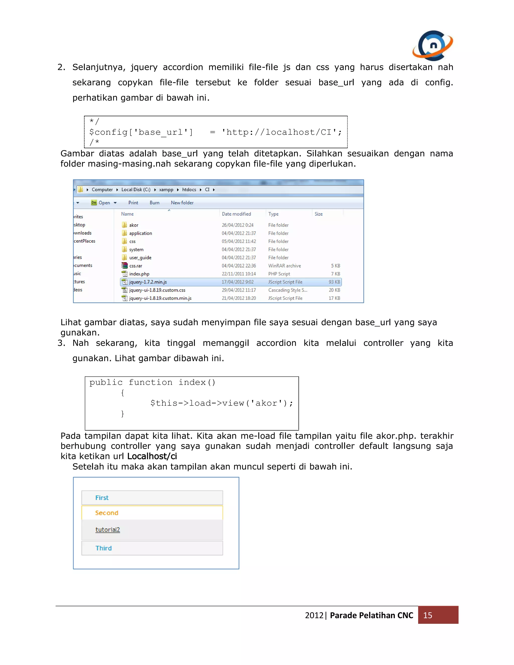 2. Selanjutnya, jquery accordion memiliki file-file js dan css yang harus disertakan nah sekarang copykan file-file tersebut ke folder sesuai base_url yang ada di config. perhatikan gambar di bawah ini. */ $config['base_url'] = 'http://localhost/CI'; /* Gambar diatas adalah base_url yang telah ditetapkan. Silahkan sesuaikan dengan nama folder masing-masing.nah sekarang copykan file-file yang diperlukan. Lihat gambar diatas, saya sudah menyimpan file saya sesuai dengan base_url yang saya gunakan. 3. Nah sekarang, kita tinggal memanggil accordion kita melalui controller yang kita gunakan. Lihat gambar dibawah ini. public function index() { $this->load->view('akor'); } Pada tampilan dapat kita lihat. Kita akan me-load file tampilan yaitu file akor.php. terakhir berhubung controller yang saya gunakan sudah menjadi controller default langsung saja kita ketikan url Localhost/ci Setelah itu maka akan tampilan akan muncul seperti di bawah ini. 2012| Parade Pelatihan CNC 15 