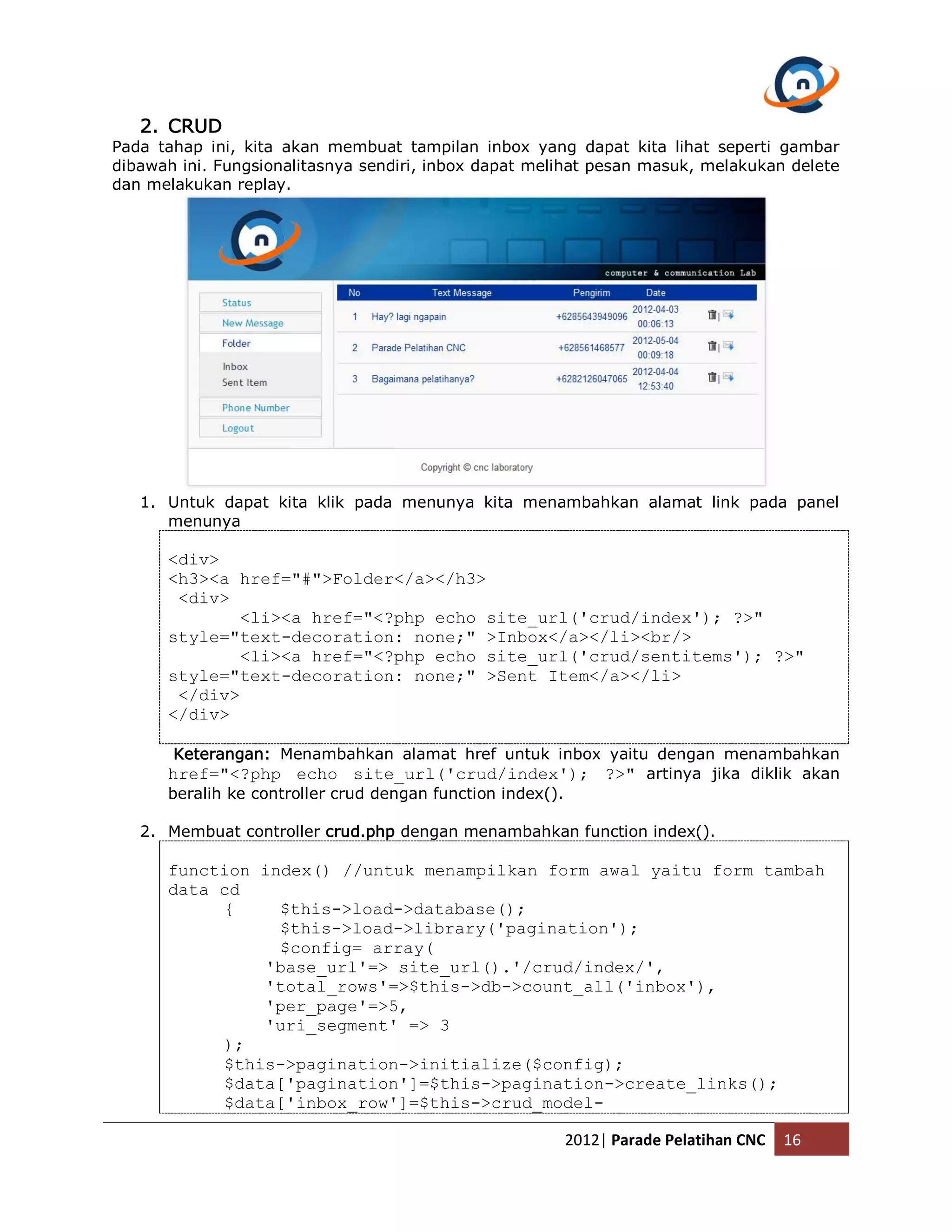 2. CRUD Pada tahap ini, kita akan membuat tampilan inbox yang dapat kita lihat seperti gambar dibawah ini. Fungsionalitasnya sendiri, inbox dapat melihat pesan masuk, melakukan delete dan melakukan replay. 1. Untuk dapat kita klik pada menunya kita menambahkan alamat link pada panel menunya <div> <h3><a href="#">Folder</a></h3> <div> <li><a href="<?php echo site_url('crud/index'); ?>" style="text-decoration: none;" >Inbox</a></li><br/> <li><a href="<?php echo site_url('crud/sentitems'); ?>" style="text-decoration: none;" >Sent Item</a></li> </div> </div> Keterangan: Menambahkan alamat href untuk inbox yaitu dengan menambahkan href="<?php echo site_url('crud/index'); ?>" artinya jika diklik akan beralih ke controller crud dengan function index(). 2. Membuat controller crud.php dengan menambahkan function index(). function index() //untuk menampilkan form awal yaitu form tambah data cd { $this->load->database(); $this->load->library('pagination'); $config= array( 'base_url'=> site_url().'/crud/index/', 'total_rows'=>$this->db->count_all('inbox'), 'per_page'=>5, 'uri_segment' => 3 ); $this->pagination->initialize($config); $data['pagination']=$this->pagination->create_links(); $data['inbox_row']=$this->crud_model- 2012| Parade Pelatihan CNC 16 