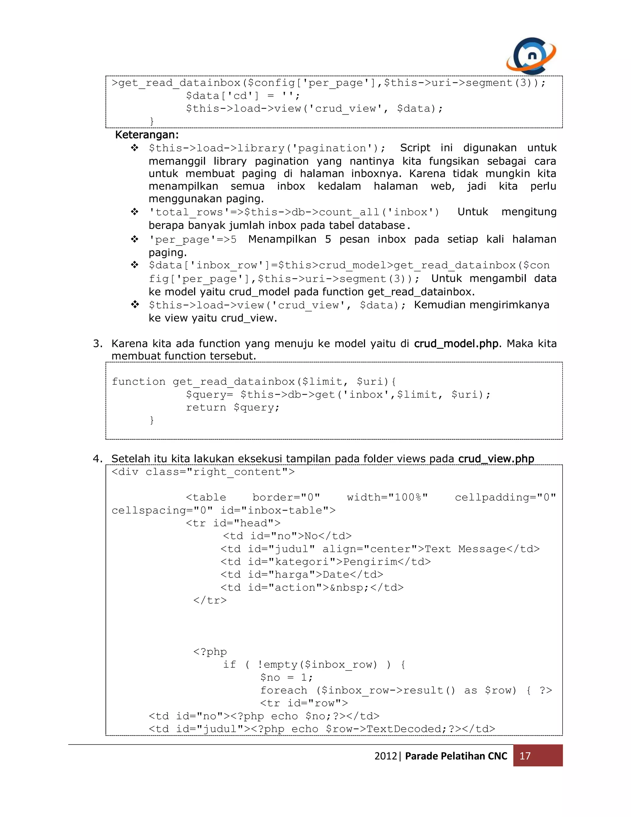 >get_read_datainbox($config['per_page'],$this->uri->segment(3)); $data['cd'] = ''; $this->load->view('crud_view', $data); } Keterangan:  $this->load->library('pagination'); Script ini digunakan untuk memanggil library pagination yang nantinya kita fungsikan sebagai cara untuk membuat paging di halaman inboxnya. Karena tidak mungkin kita menampilkan semua inbox kedalam halaman web, jadi kita perlu menggunakan paging.  'total_rows'=>$this->db->count_all('inbox') Untuk mengitung berapa banyak jumlah inbox pada tabel database.  'per_page'=>5 Menampilkan 5 pesan inbox pada setiap kali halaman paging.  $data['inbox_row']=$this>crud_model>get_read_datainbox($con fig['per_page'],$this->uri->segment(3)); Untuk mengambil data ke model yaitu crud_model pada function get_read_datainbox.  $this->load->view('crud_view', $data); Kemudian mengirimkanya ke view yaitu crud_view. 3. Karena kita ada function yang menuju ke model yaitu di crud_model.php. Maka kita membuat function tersebut. function get_read_datainbox($limit, $uri){ $query= $this->db->get('inbox',$limit, $uri); return $query; } 4. Setelah itu kita lakukan eksekusi tampilan pada folder views pada crud_view.php <div class="right_content"> <table border="0" width="100%" cellpadding="0" cellspacing="0" id="inbox-table"> <tr id="head"> <td id="no">No</td> <td id="judul" align="center">Text Message</td> <td id="kategori">Pengirim</td> <td id="harga">Date</td> <td id="action">&nbsp;</td> </tr> <?php if ( !empty($inbox_row) ) { $no = 1; foreach ($inbox_row->result() as $row) { ?> <tr id="row"> <td id="no"><?php echo $no;?></td> <td id="judul"><?php echo $row->TextDecoded;?></td> 2012| Parade Pelatihan CNC 17 
