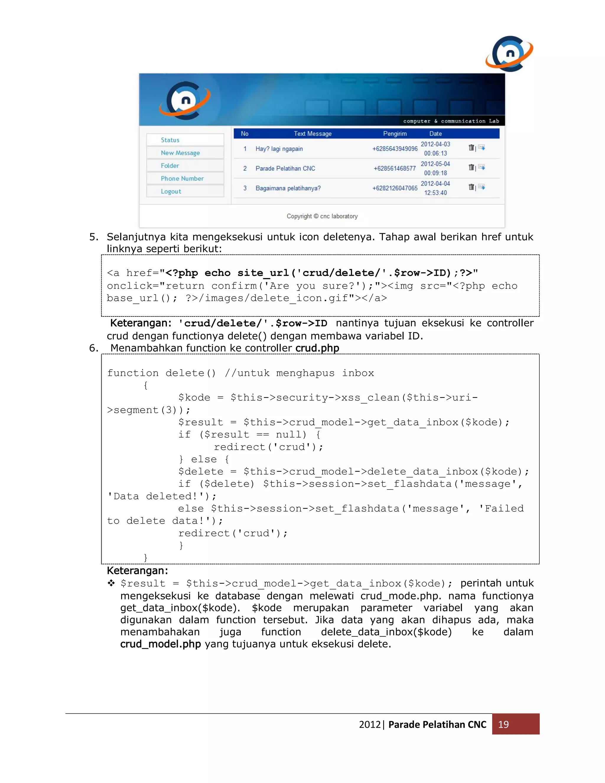 5. Selanjutnya kita mengeksekusi untuk icon deletenya. Tahap awal berikan href untuk linknya seperti berikut: <a href="<?php echo site_url('crud/delete/'.$row->ID);?>" onclick="return confirm('Are you sure?');"><img src="<?php echo base_url(); ?>/images/delete_icon.gif"></a> Keterangan: 'crud/delete/'.$row->ID nantinya tujuan eksekusi ke controller crud dengan functionya delete() dengan membawa variabel ID. 6. Menambahkan function ke controller crud.php function delete() //untuk menghapus inbox { $kode = $this->security->xss_clean($this->uri- >segment(3)); $result = $this->crud_model->get_data_inbox($kode); if ($result == null) { redirect('crud'); } else { $delete = $this->crud_model->delete_data_inbox($kode); if ($delete) $this->session->set_flashdata('message', 'Data deleted!'); else $this->session->set_flashdata('message', 'Failed to delete data!'); redirect('crud'); } } Keterangan:  $result = $this->crud_model->get_data_inbox($kode); perintah untuk mengeksekusi ke database dengan melewati crud_mode.php. nama functionya get_data_inbox($kode). $kode merupakan parameter variabel yang akan digunakan dalam function tersebut. Jika data yang akan dihapus ada, maka menambahakan juga function delete_data_inbox($kode) ke dalam crud_model.php yang tujuanya untuk eksekusi delete. 2012| Parade Pelatihan CNC 19 