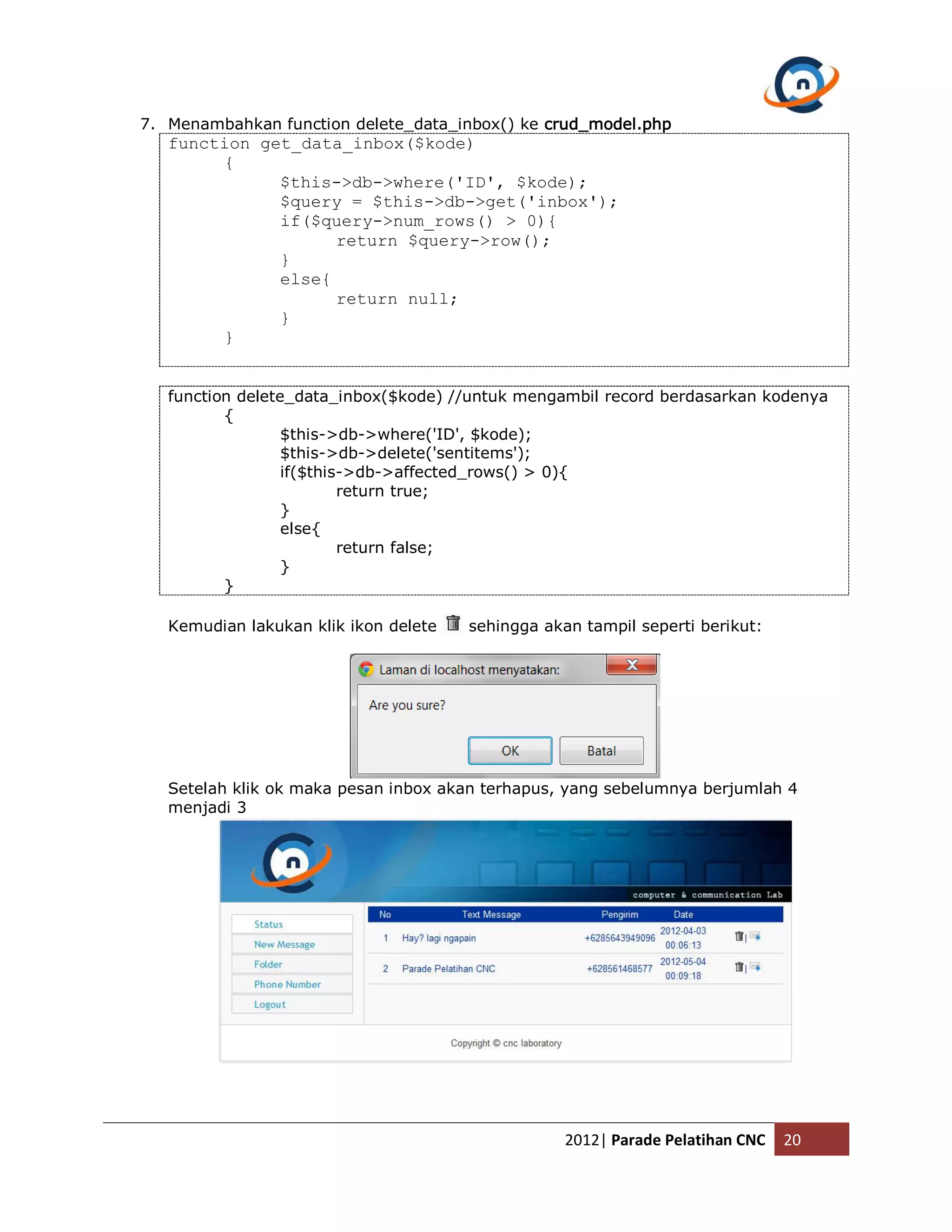 7. Menambahkan function delete_data_inbox() ke crud_model.php function get_data_inbox($kode) { $this->db->where('ID', $kode); $query = $this->db->get('inbox'); if($query->num_rows() > 0){ return $query->row(); } else{ return null; } } function delete_data_inbox($kode) //untuk mengambil record berdasarkan kodenya { $this->db->where('ID', $kode); $this->db->delete('sentitems'); if($this->db->affected_rows() > 0){ return true; } else{ return false; } } Kemudian lakukan klik ikon delete sehingga akan tampil seperti berikut: Setelah klik ok maka pesan inbox akan terhapus, yang sebelumnya berjumlah 4 menjadi 3 2012| Parade Pelatihan CNC 20 