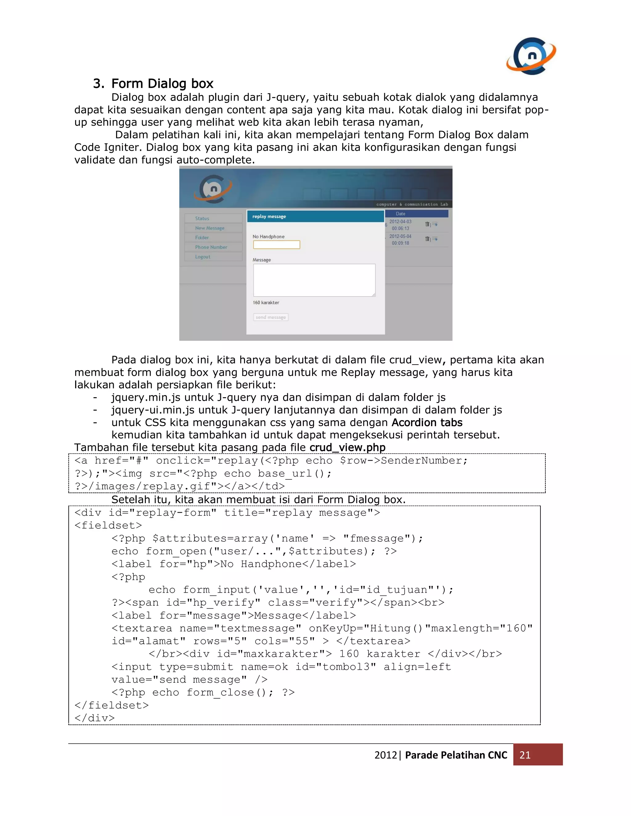 3. Form Dialog box Dialog box adalah plugin dari J-query, yaitu sebuah kotak dialok yang didalamnya dapat kita sesuaikan dengan content apa saja yang kita mau. Kotak dialog ini bersifat pop- up sehingga user yang melihat web kita akan lebih terasa nyaman, Dalam pelatihan kali ini, kita akan mempelajari tentang Form Dialog Box dalam Code Igniter. Dialog box yang kita pasang ini akan kita konfigurasikan dengan fungsi validate dan fungsi auto-complete. Pada dialog box ini, kita hanya berkutat di dalam file crud_view, pertama kita akan membuat form dialog box yang berguna untuk me Replay message, yang harus kita lakukan adalah persiapkan file berikut: - jquery.min.js untuk J-query nya dan disimpan di dalam folder js - jquery-ui.min.js untuk J-query lanjutannya dan disimpan di dalam folder js - untuk CSS kita menggunakan css yang sama dengan Acordion tabs kemudian kita tambahkan id untuk dapat mengeksekusi perintah tersebut. Tambahan file tersebut kita pasang pada file crud_view.php <a href="#" onclick="replay(<?php echo $row->SenderNumber; ?>);"><img src="<?php echo base_url(); ?>/images/replay.gif"></a></td> Setelah itu, kita akan membuat isi dari Form Dialog box. <div id="replay-form" title="replay message"> <fieldset> <?php $attributes=array('name' => "fmessage"); echo form_open("user/...",$attributes); ?> <label for="hp">No Handphone</label> <?php echo form_input('value','','id="id_tujuan"'); ?><span id="hp_verify" class="verify"></span><br> <label for="message">Message</label> <textarea name="textmessage" onKeyUp="Hitung()"maxlength="160" id="alamat" rows="5" cols="55" > </textarea> </br><div id="maxkarakter"> 160 karakter </div></br> <input type=submit name=ok id="tombol3" align=left value="send message" /> <?php echo form_close(); ?> </fieldset> </div> 2012| Parade Pelatihan CNC 21 
