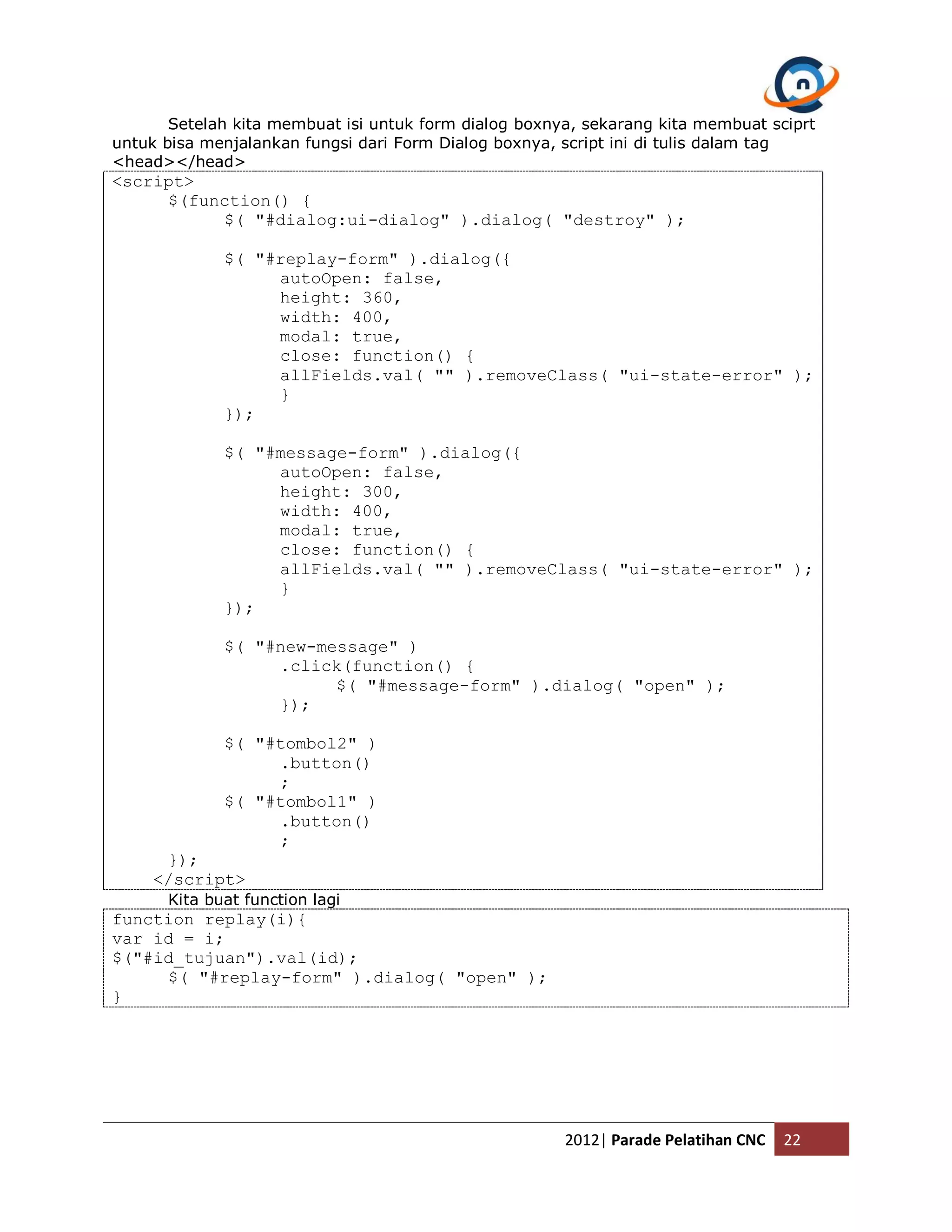 Setelah kita membuat isi untuk form dialog boxnya, sekarang kita membuat sciprt untuk bisa menjalankan fungsi dari Form Dialog boxnya, script ini di tulis dalam tag <head></head> <script> $(function() { $( "#dialog:ui-dialog" ).dialog( "destroy" ); $( "#replay-form" ).dialog({ autoOpen: false, height: 360, width: 400, modal: true, close: function() { allFields.val( "" ).removeClass( "ui-state-error" ); } }); $( "#message-form" ).dialog({ autoOpen: false, height: 300, width: 400, modal: true, close: function() { allFields.val( "" ).removeClass( "ui-state-error" ); } }); $( "#new-message" ) .click(function() { $( "#message-form" ).dialog( "open" ); }); $( "#tombol2" ) .button() ; $( "#tombol1" ) .button() ; }); </script> Kita buat function lagi function replay(i){ var id = i; $("#id_tujuan").val(id); $( "#replay-form" ).dialog( "open" ); } 2012| Parade Pelatihan CNC 22 