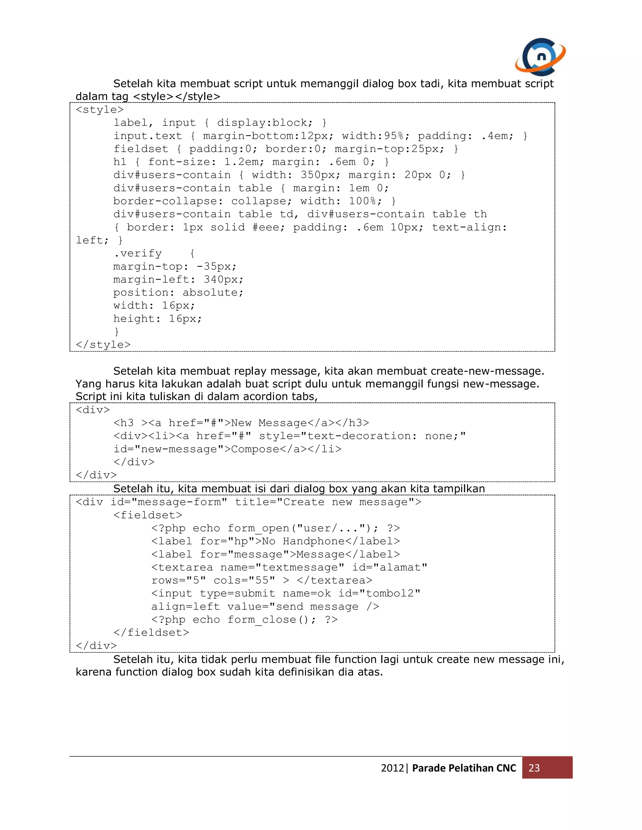 Setelah kita membuat script untuk memanggil dialog box tadi, kita membuat script dalam tag <style></style> <style> label, input { display:block; } input.text { margin-bottom:12px; width:95%; padding: .4em; } fieldset { padding:0; border:0; margin-top:25px; } h1 { font-size: 1.2em; margin: .6em 0; } div#users-contain { width: 350px; margin: 20px 0; } div#users-contain table { margin: 1em 0; border-collapse: collapse; width: 100%; } div#users-contain table td, div#users-contain table th { border: 1px solid #eee; padding: .6em 10px; text-align: left; } .verify { margin-top: -35px; margin-left: 340px; position: absolute; width: 16px; height: 16px; } </style> Setelah kita membuat replay message, kita akan membuat create-new-message. Yang harus kita lakukan adalah buat script dulu untuk memanggil fungsi new-message. Script ini kita tuliskan di dalam acordion tabs, <div> <h3 ><a href="#">New Message</a></h3> <div><li><a href="#" style="text-decoration: none;" id="new-message">Compose</a></li> </div> </div> Setelah itu, kita membuat isi dari dialog box yang akan kita tampilkan <div id="message-form" title="Create new message"> <fieldset> <?php echo form_open("user/..."); ?> <label for="hp">No Handphone</label> <label for="message">Message</label> <textarea name="textmessage" id="alamat" rows="5" cols="55" > </textarea> <input type=submit name=ok id="tombol2" align=left value="send message /> <?php echo form_close(); ?> </fieldset> </div> Setelah itu, kita tidak perlu membuat file function lagi untuk create new message ini, karena function dialog box sudah kita definisikan dia atas. 2012| Parade Pelatihan CNC 23 
