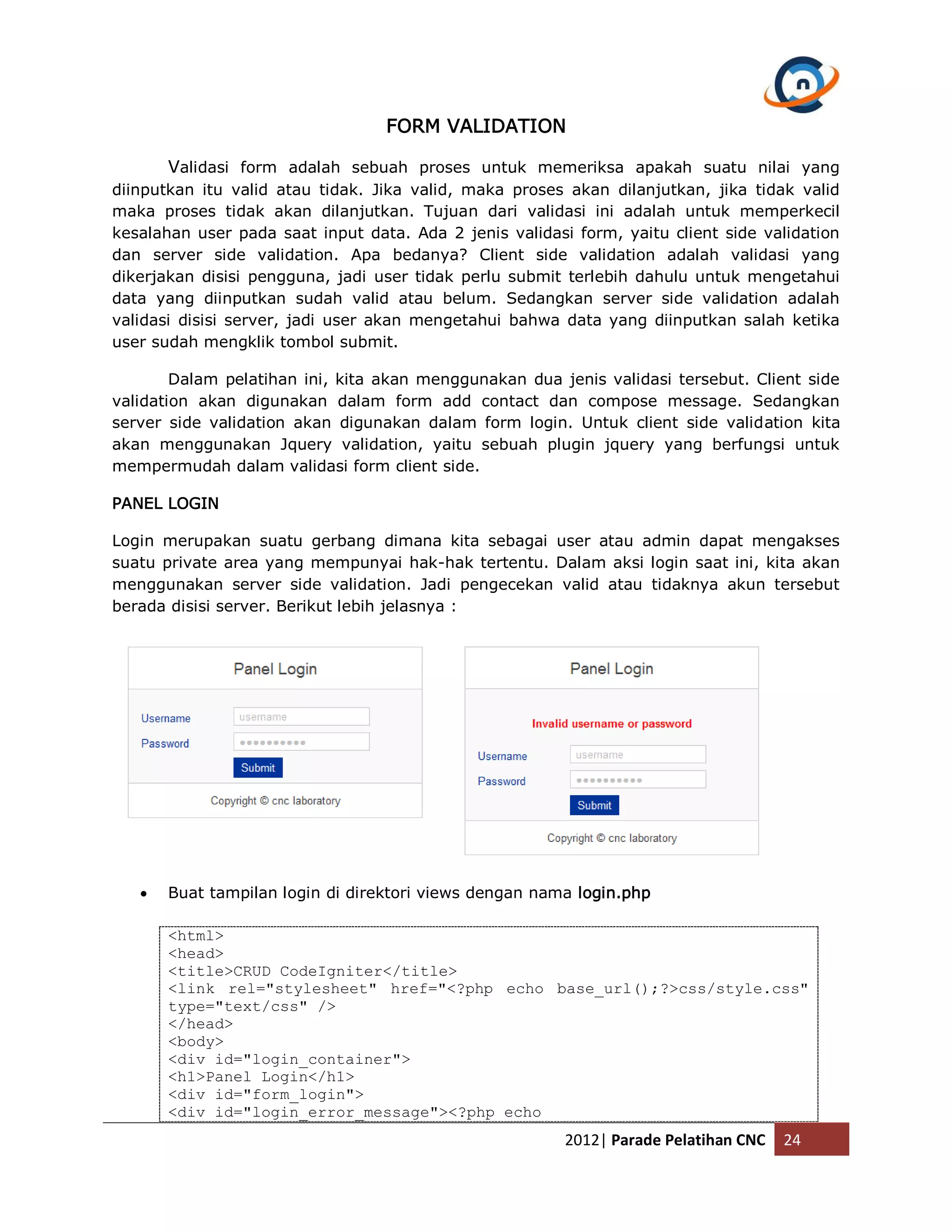 FORM VALIDATION Validasi form adalah sebuah proses untuk memeriksa apakah suatu nilai yang diinputkan itu valid atau tidak. Jika valid, maka proses akan dilanjutkan, jika tidak valid maka proses tidak akan dilanjutkan. Tujuan dari validasi ini adalah untuk memperkecil kesalahan user pada saat input data. Ada 2 jenis validasi form, yaitu client side validation dan server side validation. Apa bedanya? Client side validation adalah validasi yang dikerjakan disisi pengguna, jadi user tidak perlu submit terlebih dahulu untuk mengetahui data yang diinputkan sudah valid atau belum. Sedangkan server side validation adalah validasi disisi server, jadi user akan mengetahui bahwa data yang diinputkan salah ketika user sudah mengklik tombol submit. Dalam pelatihan ini, kita akan menggunakan dua jenis validasi tersebut. Client side validation akan digunakan dalam form add contact dan compose message. Sedangkan server side validation akan digunakan dalam form login. Untuk client side validation kita akan menggunakan Jquery validation, yaitu sebuah plugin jquery yang berfungsi untuk mempermudah dalam validasi form client side. PANEL LOGIN Login merupakan suatu gerbang dimana kita sebagai user atau admin dapat mengakses suatu private area yang mempunyai hak-hak tertentu. Dalam aksi login saat ini, kita akan menggunakan server side validation. Jadi pengecekan valid atau tidaknya akun tersebut berada disisi server. Berikut lebih jelasnya :  Buat tampilan login di direktori views dengan nama login.php <html> <head> <title>CRUD CodeIgniter</title> <link rel="stylesheet" href="<?php echo base_url();?>css/style.css" type="text/css" /> </head> <body> <div id="login_container"> <h1>Panel Login</h1> <div id="form_login"> <div id="login_error_message"><?php echo 2012| Parade Pelatihan CNC 24 