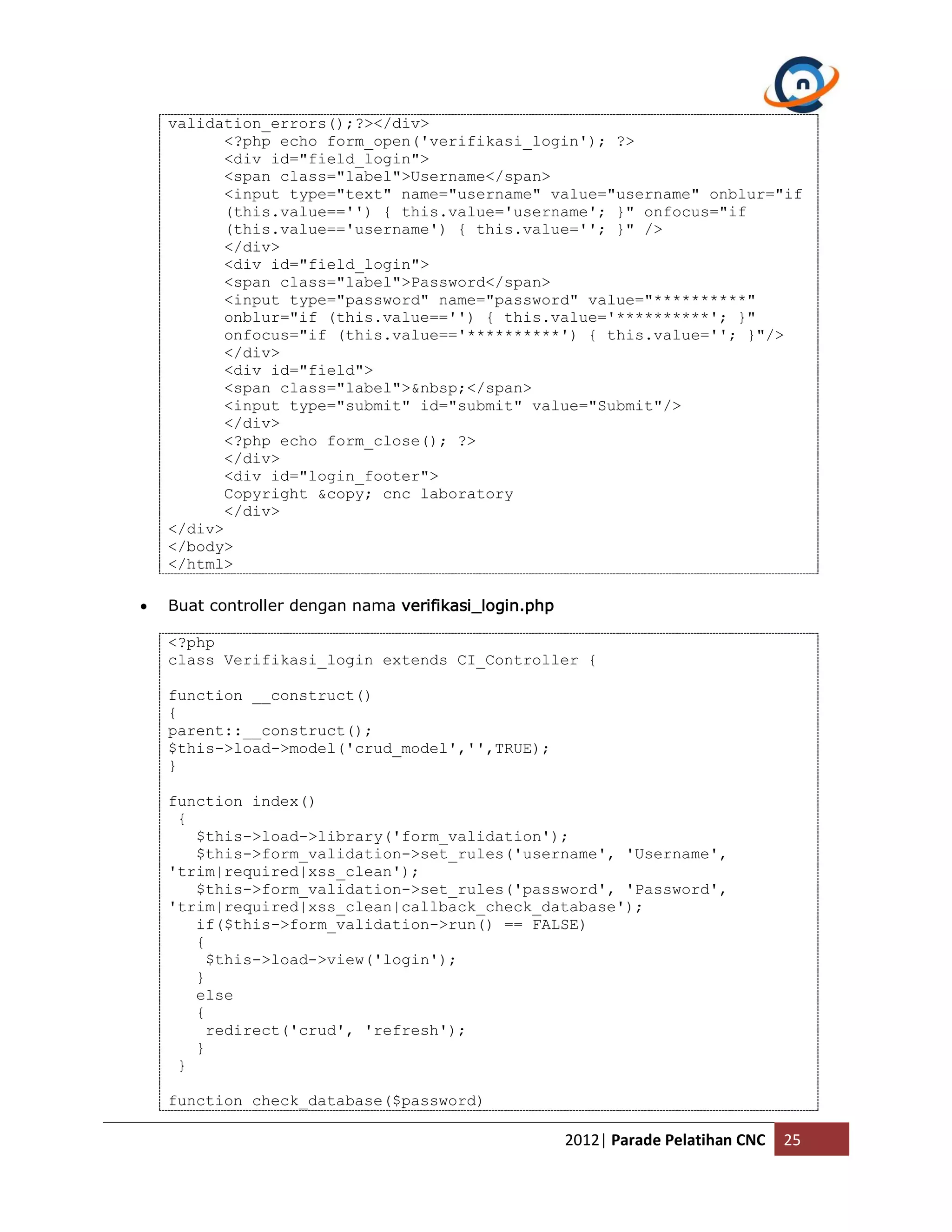 validation_errors();?></div> <?php echo form_open('verifikasi_login'); ?> <div id="field_login"> <span class="label">Username</span> <input type="text" name="username" value="username" onblur="if (this.value=='') { this.value='username'; }" onfocus="if (this.value=='username') { this.value=''; }" /> </div> <div id="field_login"> <span class="label">Password</span> <input type="password" name="password" value="**********" onblur="if (this.value=='') { this.value='**********'; }" onfocus="if (this.value=='**********') { this.value=''; }"/> </div> <div id="field"> <span class="label">&nbsp;</span> <input type="submit" id="submit" value="Submit"/> </div> <?php echo form_close(); ?> </div> <div id="login_footer"> Copyright &copy; cnc laboratory </div> </div> </body> </html>  Buat controller dengan nama verifikasi_login.php <?php class Verifikasi_login extends CI_Controller { function __construct() { parent::__construct(); $this->load->model('crud_model','',TRUE); } function index() { $this->load->library('form_validation'); $this->form_validation->set_rules('username', 'Username', 'trim|required|xss_clean'); $this->form_validation->set_rules('password', 'Password', 'trim|required|xss_clean|callback_check_database'); if($this->form_validation->run() == FALSE) { $this->load->view('login'); } else { redirect('crud', 'refresh'); } } function check_database($password) 2012| Parade Pelatihan CNC 25 