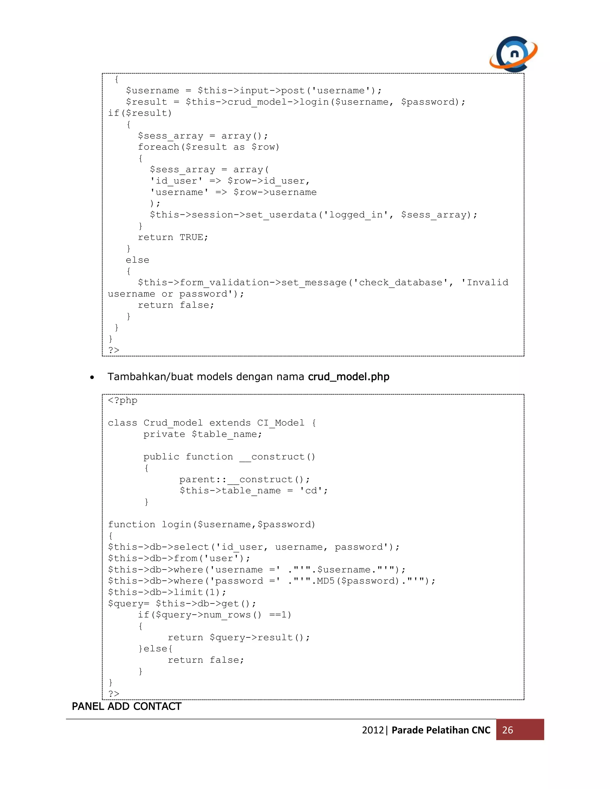 { $username = $this->input->post('username'); $result = $this->crud_model->login($username, $password); if($result) { $sess_array = array(); foreach($result as $row) { $sess_array = array( 'id_user' => $row->id_user, 'username' => $row->username ); $this->session->set_userdata('logged_in', $sess_array); } return TRUE; } else { $this->form_validation->set_message('check_database', 'Invalid username or password'); return false; } } } ?>  Tambahkan/buat models dengan nama crud_model.php <?php class Crud_model extends CI_Model { private $table_name; public function __construct() { parent::__construct(); $this->table_name = 'cd'; } function login($username,$password) { $this->db->select('id_user, username, password'); $this->db->from('user'); $this->db->where('username =' ."'".$username."'"); $this->db->where('password =' ."'".MD5($password)."'"); $this->db->limit(1); $query= $this->db->get(); if($query->num_rows() ==1) { return $query->result(); }else{ return false; } } ?> PANEL ADD CONTACT 2012| Parade Pelatihan CNC 26 