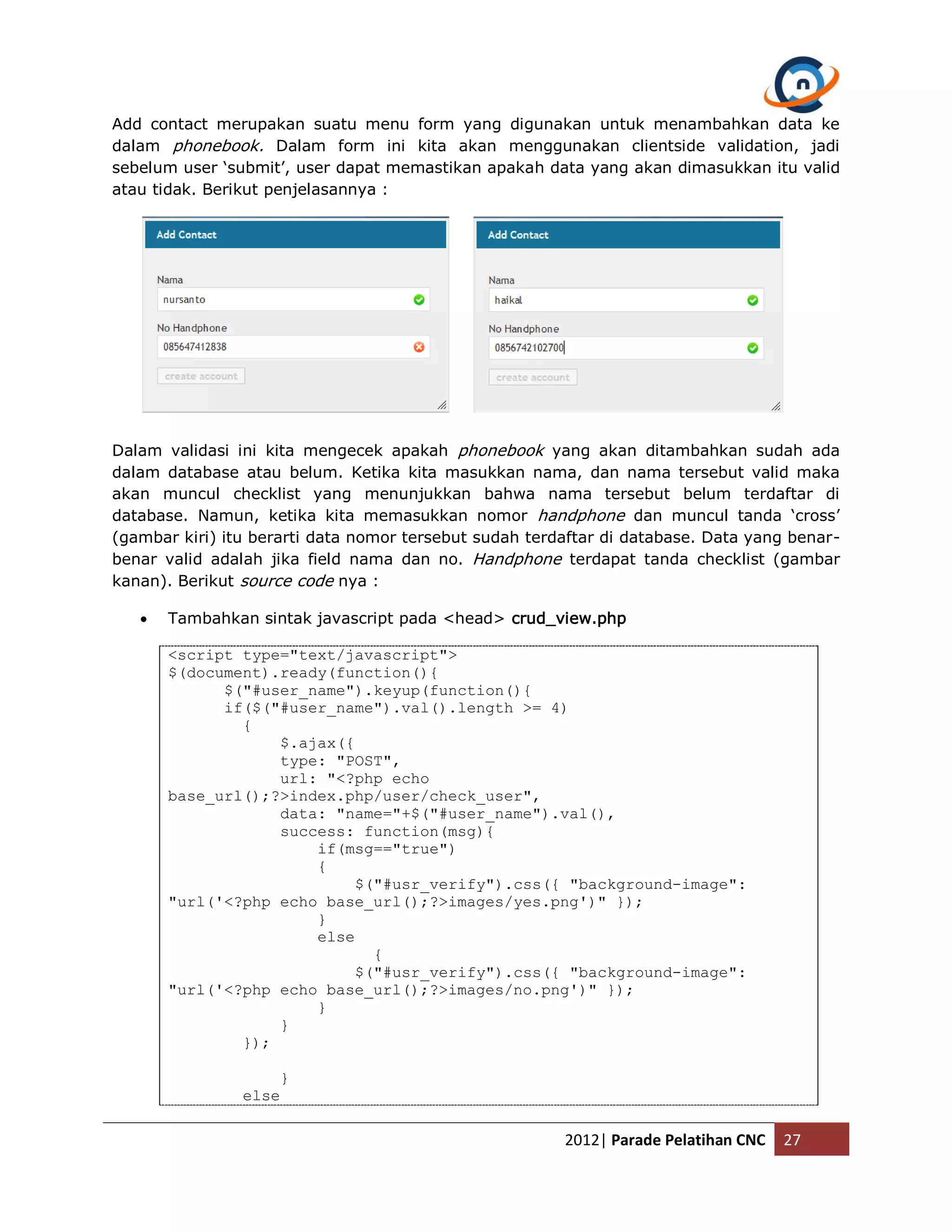 Add contact merupakan suatu menu form yang digunakan untuk menambahkan data ke dalam phonebook. Dalam form ini kita akan menggunakan clientside validation, jadi sebelum user ‘submit’, user dapat memastikan apakah data yang akan dimasukkan itu valid atau tidak. Berikut penjelasannya : Dalam validasi ini kita mengecek apakah phonebook yang akan ditambahkan sudah ada dalam database atau belum. Ketika kita masukkan nama, dan nama tersebut valid maka akan muncul checklist yang menunjukkan bahwa nama tersebut belum terdaftar di database. Namun, ketika kita memasukkan nomor handphone dan muncul tanda ‘cross’ (gambar kiri) itu berarti data nomor tersebut sudah terdaftar di database. Data yang benar- benar valid adalah jika field nama dan no. Handphone terdapat tanda checklist (gambar kanan). Berikut source code nya :  Tambahkan sintak javascript pada <head> crud_view.php <script type="text/javascript"> $(document).ready(function(){ $("#user_name").keyup(function(){ if($("#user_name").val().length >= 4) { $.ajax({ type: "POST", url: "<?php echo base_url();?>index.php/user/check_user", data: "name="+$("#user_name").val(), success: function(msg){ if(msg=="true") { $("#usr_verify").css({ "background-image": "url('<?php echo base_url();?>images/yes.png')" }); } else { $("#usr_verify").css({ "background-image": "url('<?php echo base_url();?>images/no.png')" }); } } }); } else 2012| Parade Pelatihan CNC 27 