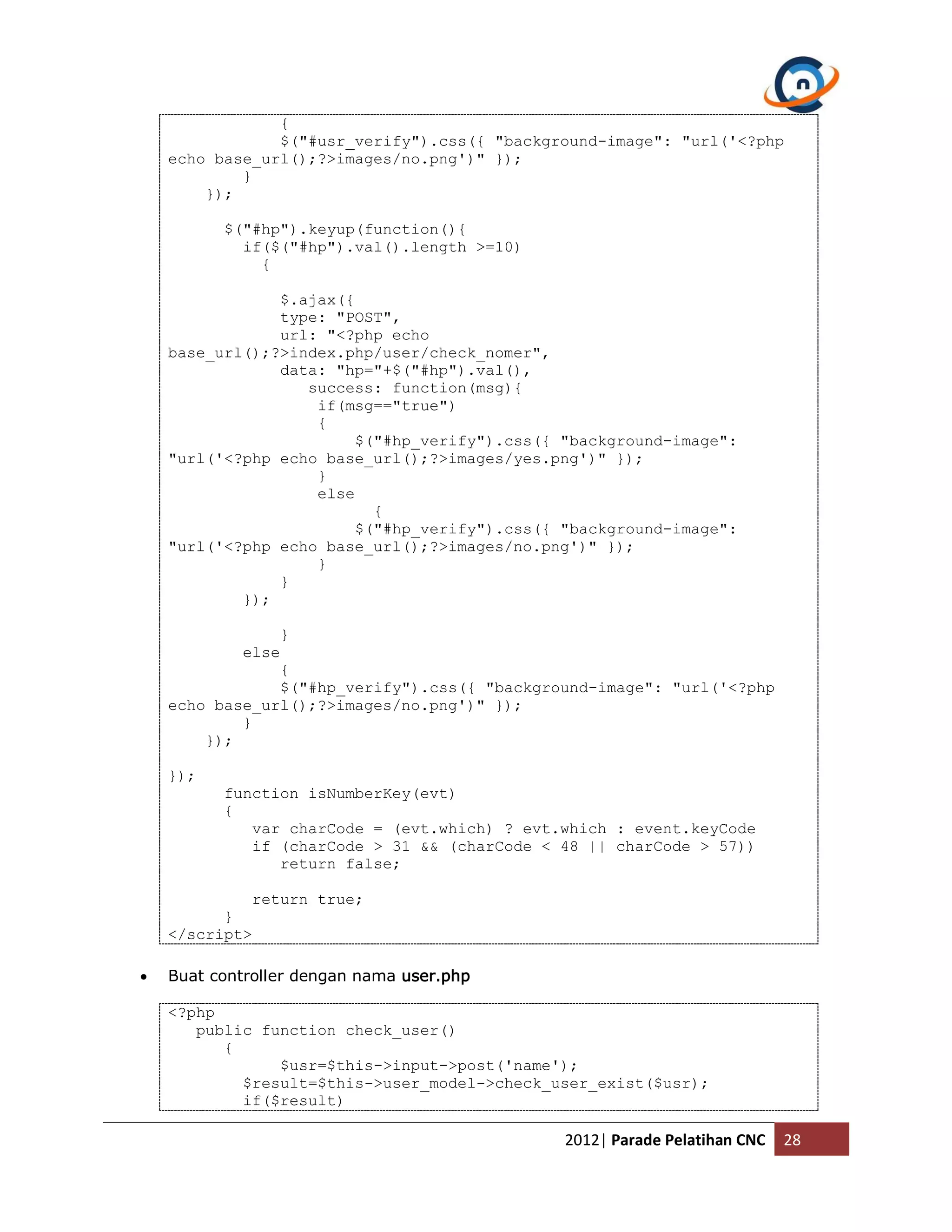 { $("#usr_verify").css({ "background-image": "url('<?php echo base_url();?>images/no.png')" }); } }); $("#hp").keyup(function(){ if($("#hp").val().length >=10) { $.ajax({ type: "POST", url: "<?php echo base_url();?>index.php/user/check_nomer", data: "hp="+$("#hp").val(), success: function(msg){ if(msg=="true") { $("#hp_verify").css({ "background-image": "url('<?php echo base_url();?>images/yes.png')" }); } else { $("#hp_verify").css({ "background-image": "url('<?php echo base_url();?>images/no.png')" }); } } }); } else { $("#hp_verify").css({ "background-image": "url('<?php echo base_url();?>images/no.png')" }); } }); }); function isNumberKey(evt) { var charCode = (evt.which) ? evt.which : event.keyCode if (charCode > 31 && (charCode < 48 || charCode > 57)) return false; return true; } </script>  Buat controller dengan nama user.php <?php public function check_user() { $usr=$this->input->post('name'); $result=$this->user_model->check_user_exist($usr); if($result) 2012| Parade Pelatihan CNC 28 