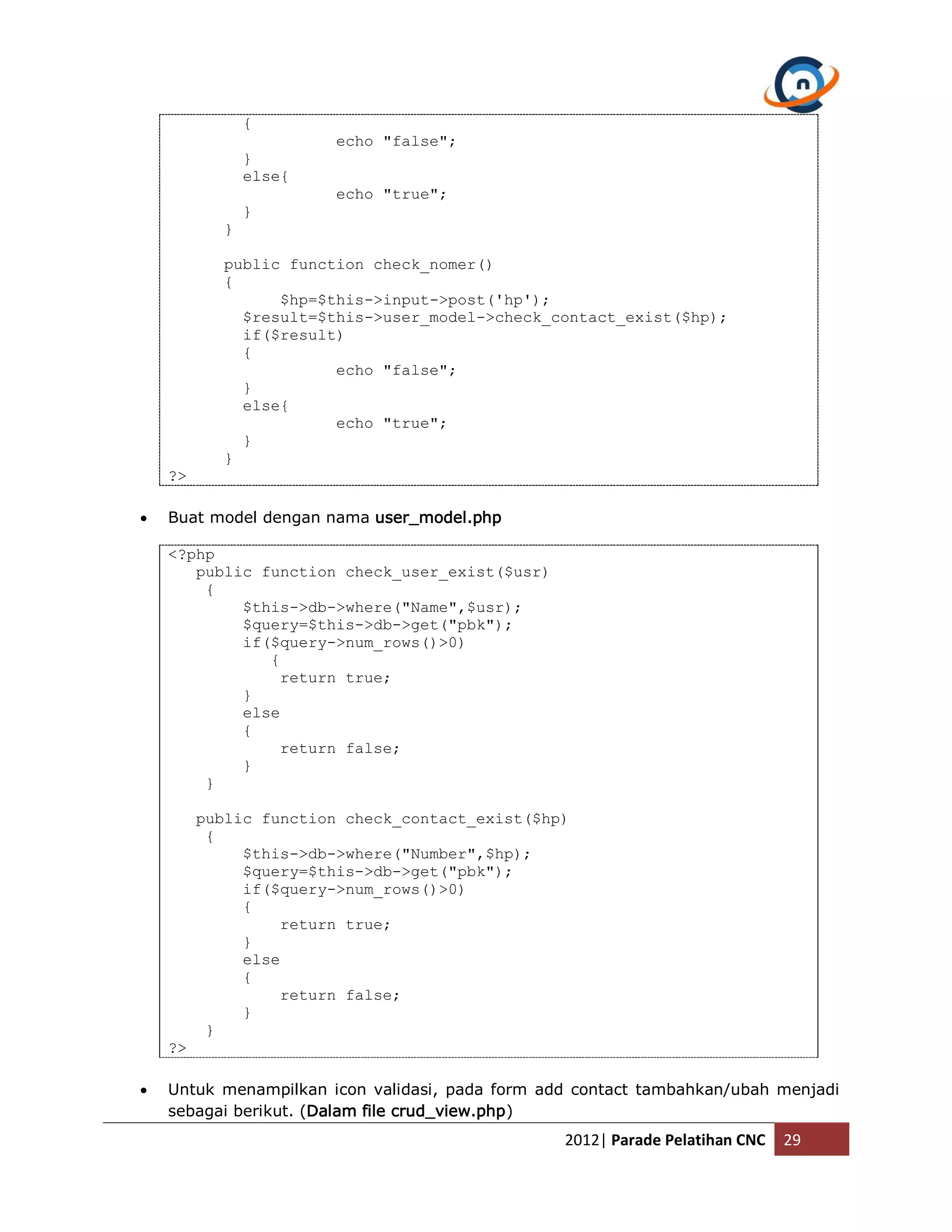 { echo "false"; } else{ echo "true"; } } public function check_nomer() { $hp=$this->input->post('hp'); $result=$this->user_model->check_contact_exist($hp); if($result) { echo "false"; } else{ echo "true"; } } ?>  Buat model dengan nama user_model.php <?php public function check_user_exist($usr) { $this->db->where("Name",$usr); $query=$this->db->get("pbk"); if($query->num_rows()>0) { return true; } else { return false; } } public function check_contact_exist($hp) { $this->db->where("Number",$hp); $query=$this->db->get("pbk"); if($query->num_rows()>0) { return true; } else { return false; } } ?>  Untuk menampilkan icon validasi, pada form add contact tambahkan/ubah menjadi sebagai berikut. (Dalam file crud_view.php) 2012| Parade Pelatihan CNC 29 