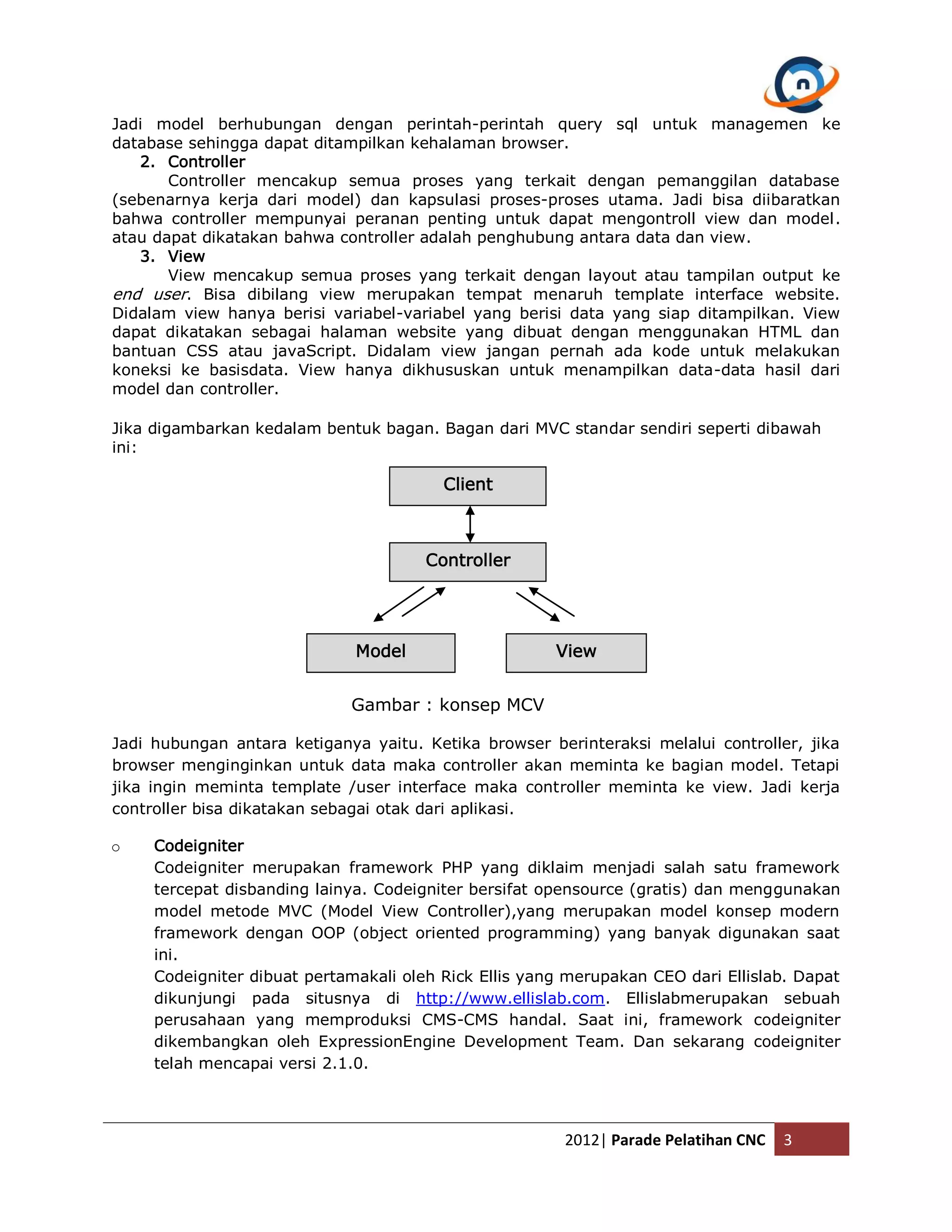 Jadi model berhubungan dengan perintah-perintah query sql untuk managemen ke database sehingga dapat ditampilkan kehalaman browser. 2. Controller Controller mencakup semua proses yang terkait dengan pemanggilan database (sebenarnya kerja dari model) dan kapsulasi proses-proses utama. Jadi bisa diibaratkan bahwa controller mempunyai peranan penting untuk dapat mengontroll view dan model. atau dapat dikatakan bahwa controller adalah penghubung antara data dan view. 3. View View mencakup semua proses yang terkait dengan layout atau tampilan output ke end user. Bisa dibilang view merupakan tempat menaruh template interface website. Didalam view hanya berisi variabel-variabel yang berisi data yang siap ditampilkan. View dapat dikatakan sebagai halaman website yang dibuat dengan menggunakan HTML dan bantuan CSS atau javaScript. Didalam view jangan pernah ada kode untuk melakukan koneksi ke basisdata. View hanya dikhususkan untuk menampilkan data-data hasil dari model dan controller. Jika digambarkan kedalam bentuk bagan. Bagan dari MVC standar sendiri seperti dibawah ini: Client Controller Model View Gambar : konsep MCV Jadi hubungan antara ketiganya yaitu. Ketika browser berinteraksi melalui controller, jika browser menginginkan untuk data maka controller akan meminta ke bagian model. Tetapi jika ingin meminta template /user interface maka controller meminta ke view. Jadi kerja controller bisa dikatakan sebagai otak dari aplikasi. o Codeigniter Codeigniter merupakan framework PHP yang diklaim menjadi salah satu framework tercepat disbanding lainya. Codeigniter bersifat opensource (gratis) dan menggunakan model metode MVC (Model View Controller),yang merupakan model konsep modern framework dengan OOP (object oriented programming) yang banyak digunakan saat ini. Codeigniter dibuat pertamakali oleh Rick Ellis yang merupakan CEO dari Ellislab. Dapat dikunjungi pada situsnya di http://www.ellislab.com. Ellislabmerupakan sebuah perusahaan yang memproduksi CMS-CMS handal. Saat ini, framework codeigniter dikembangkan oleh ExpressionEngine Development Team. Dan sekarang codeigniter telah mencapai versi 2.1.0. 2012| Parade Pelatihan CNC 3 