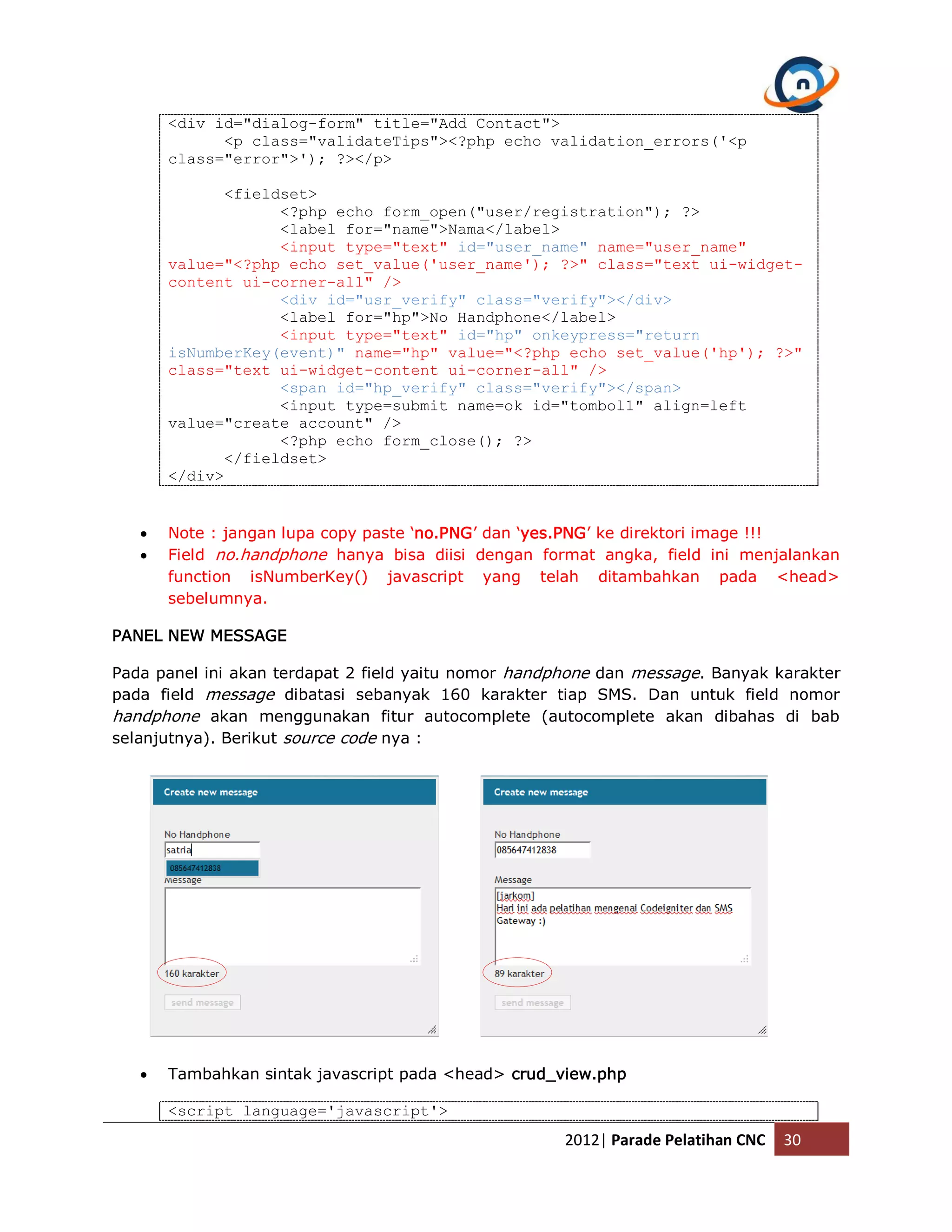 <div id="dialog-form" title="Add Contact"> <p class="validateTips"><?php echo validation_errors('<p class="error">'); ?></p> <fieldset> <?php echo form_open("user/registration"); ?> <label for="name">Nama</label> <input type="text" id="user_name" name="user_name" value="<?php echo set_value('user_name'); ?>" class="text ui-widget- content ui-corner-all" /> <div id="usr_verify" class="verify"></div> <label for="hp">No Handphone</label> <input type="text" id="hp" onkeypress="return isNumberKey(event)" name="hp" value="<?php echo set_value('hp'); ?>" class="text ui-widget-content ui-corner-all" /> <span id="hp_verify" class="verify"></span> <input type=submit name=ok id="tombol1" align=left value="create account" /> <?php echo form_close(); ?> </fieldset> </div>  Note : jangan lupa copy paste ‘no.PNG’ dan ‘yes.PNG’ ke direktori image !!!  Field no.handphone hanya bisa diisi dengan format angka, field ini menjalankan function isNumberKey() javascript yang telah ditambahkan pada <head> sebelumnya. PANEL NEW MESSAGE Pada panel ini akan terdapat 2 field yaitu nomor handphone dan message. Banyak karakter pada field message dibatasi sebanyak 160 karakter tiap SMS. Dan untuk field nomor handphone akan menggunakan fitur autocomplete (autocomplete akan dibahas di bab selanjutnya). Berikut source code nya :  Tambahkan sintak javascript pada <head> crud_view.php <script language='javascript'> 2012| Parade Pelatihan CNC 30 