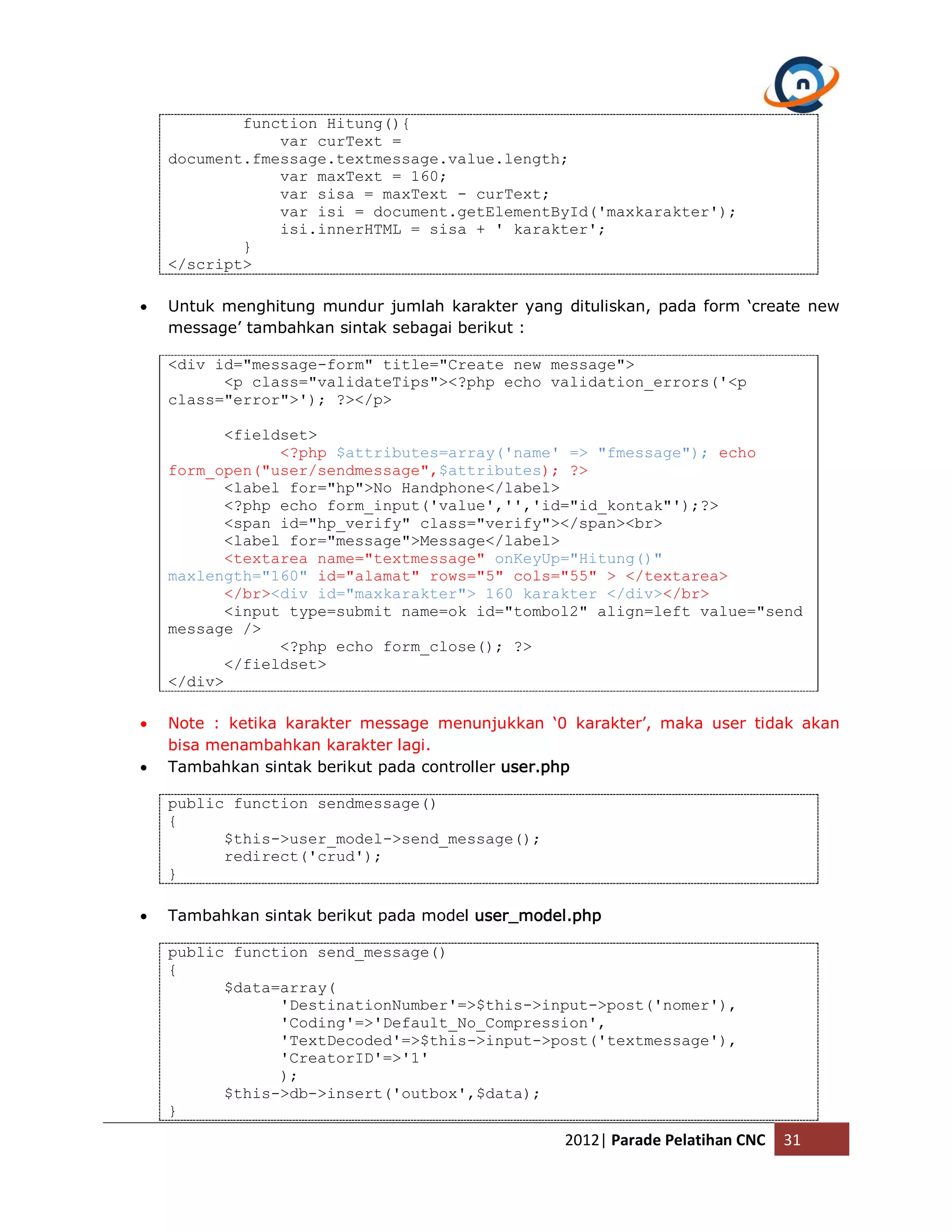 function Hitung(){ var curText = document.fmessage.textmessage.value.length; var maxText = 160; var sisa = maxText - curText; var isi = document.getElementById('maxkarakter'); isi.innerHTML = sisa + ' karakter'; } </script>  Untuk menghitung mundur jumlah karakter yang dituliskan, pada form ‘create new message’ tambahkan sintak sebagai berikut : <div id="message-form" title="Create new message"> <p class="validateTips"><?php echo validation_errors('<p class="error">'); ?></p> <fieldset> <?php $attributes=array('name' => "fmessage"); echo form_open("user/sendmessage",$attributes); ?> <label for="hp">No Handphone</label> <?php echo form_input('value','','id="id_kontak"');?> <span id="hp_verify" class="verify"></span><br> <label for="message">Message</label> <textarea name="textmessage" onKeyUp="Hitung()" maxlength="160" id="alamat" rows="5" cols="55" > </textarea> </br><div id="maxkarakter"> 160 karakter </div></br> <input type=submit name=ok id="tombol2" align=left value="send message /> <?php echo form_close(); ?> </fieldset> </div>  Note : ketika karakter message menunjukkan ‘0 karakter’, maka user tidak akan bisa menambahkan karakter lagi.  Tambahkan sintak berikut pada controller user.php public function sendmessage() { $this->user_model->send_message(); redirect('crud'); }  Tambahkan sintak berikut pada model user_model.php public function send_message() { $data=array( 'DestinationNumber'=>$this->input->post('nomer'), 'Coding'=>'Default_No_Compression', 'TextDecoded'=>$this->input->post('textmessage'), 'CreatorID'=>'1' ); $this->db->insert('outbox',$data); } 2012| Parade Pelatihan CNC 31 