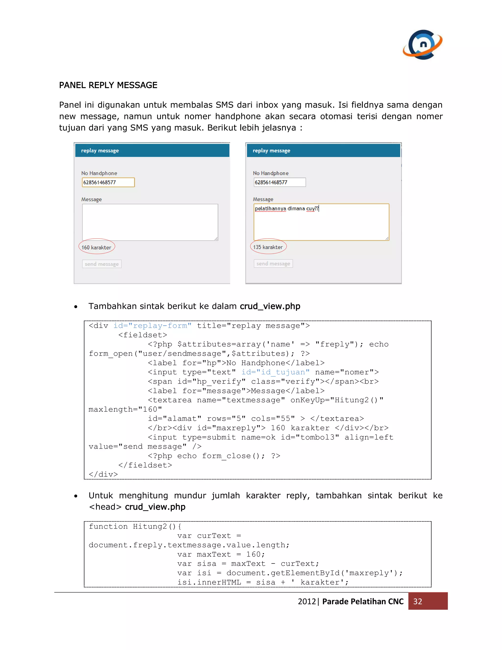 PANEL REPLY MESSAGE Panel ini digunakan untuk membalas SMS dari inbox yang masuk. Isi fieldnya sama dengan new message, namun untuk nomer handphone akan secara otomasi terisi dengan nomer tujuan dari yang SMS yang masuk. Berikut lebih jelasnya :  Tambahkan sintak berikut ke dalam crud_view.php <div id="replay-form" title="replay message"> <fieldset> <?php $attributes=array('name' => "freply"); echo form_open("user/sendmessage",$attributes); ?> <label for="hp">No Handphone</label> <input type="text" id="id_tujuan" name="nomer"> <span id="hp_verify" class="verify"></span><br> <label for="message">Message</label> <textarea name="textmessage" onKeyUp="Hitung2()" maxlength="160" id="alamat" rows="5" cols="55" > </textarea> </br><div id="maxreply"> 160 karakter </div></br> <input type=submit name=ok id="tombol3" align=left value="send message" /> <?php echo form_close(); ?> </fieldset> </div>  Untuk menghitung mundur jumlah karakter reply, tambahkan sintak berikut ke <head> crud_view.php function Hitung2(){ var curText = document.freply.textmessage.value.length; var maxText = 160; var sisa = maxText - curText; var isi = document.getElementById('maxreply'); isi.innerHTML = sisa + ' karakter'; 2012| Parade Pelatihan CNC 32 