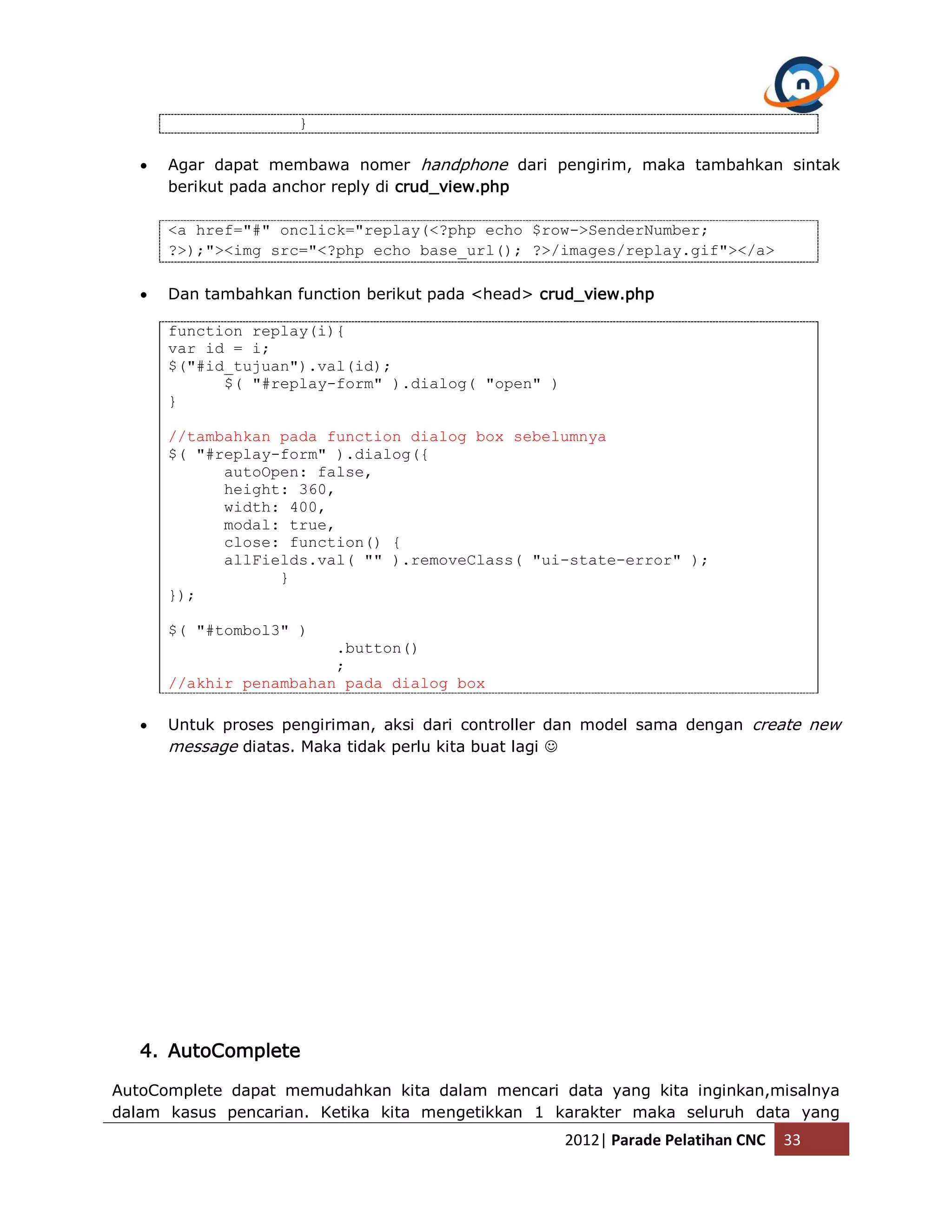 }  Agar dapat membawa nomer handphone dari pengirim, maka tambahkan sintak berikut pada anchor reply di crud_view.php <a href="#" onclick="replay(<?php echo $row->SenderNumber; ?>);"><img src="<?php echo base_url(); ?>/images/replay.gif"></a>  Dan tambahkan function berikut pada <head> crud_view.php function replay(i){ var id = i; $("#id_tujuan").val(id); $( "#replay-form" ).dialog( "open" ) } //tambahkan pada function dialog box sebelumnya $( "#replay-form" ).dialog({ autoOpen: false, height: 360, width: 400, modal: true, close: function() { allFields.val( "" ).removeClass( "ui-state-error" ); } }); $( "#tombol3" ) .button() ; //akhir penambahan pada dialog box  Untuk proses pengiriman, aksi dari controller dan model sama dengan create new message diatas. Maka tidak perlu kita buat lagi  4. AutoComplete AutoComplete dapat memudahkan kita dalam mencari data yang kita inginkan,misalnya dalam kasus pencarian. Ketika kita mengetikkan 1 karakter maka seluruh data yang 2012| Parade Pelatihan CNC 33 
