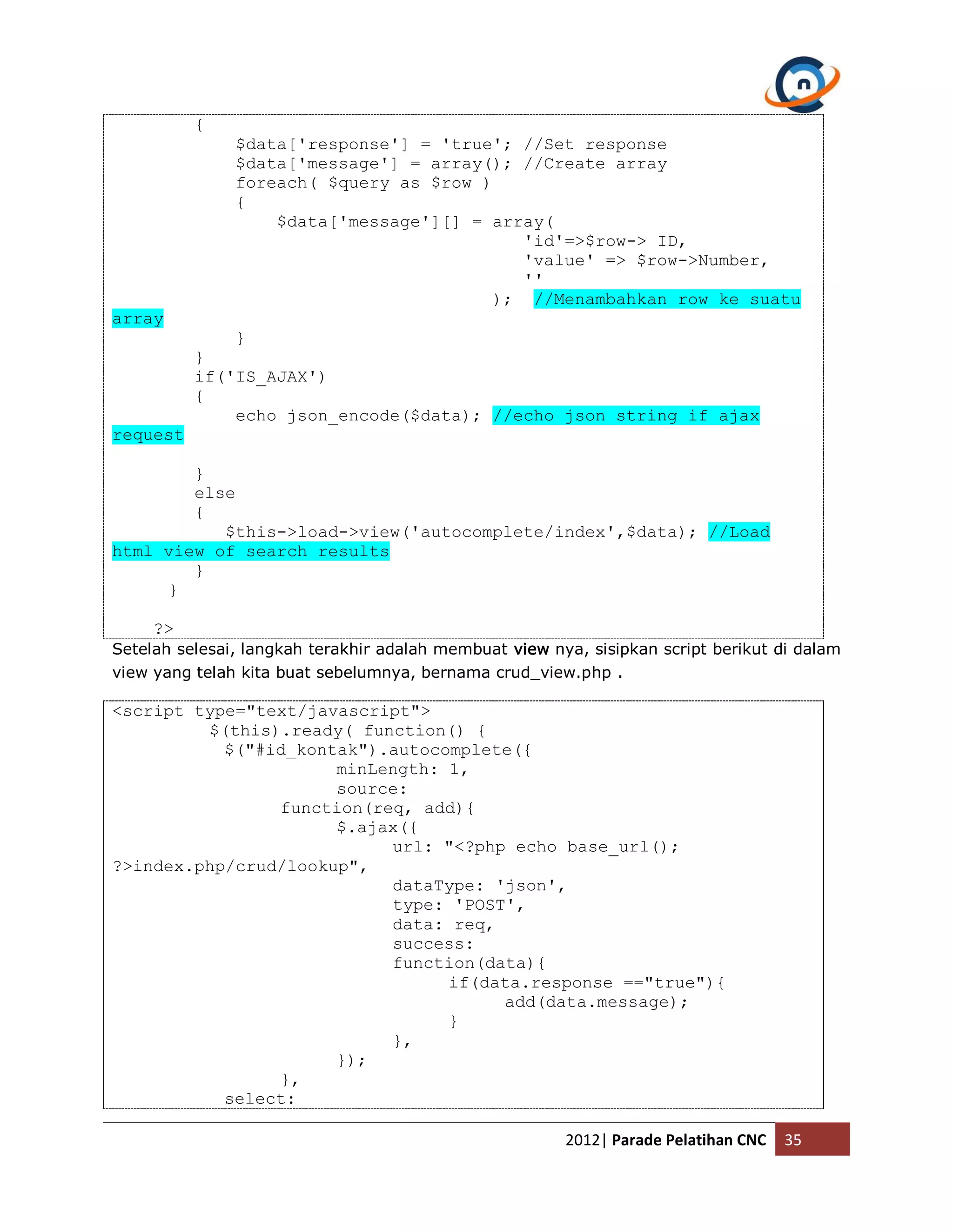 { $data['response'] = 'true'; //Set response $data['message'] = array(); //Create array foreach( $query as $row ) { $data['message'][] = array( 'id'=>$row-> ID, 'value' => $row->Number, '' ); //Menambahkan row ke suatu array } } if('IS_AJAX') { echo json_encode($data); //echo json string if ajax request } else { $this->load->view('autocomplete/index',$data); //Load html view of search results } } ?> Setelah selesai, langkah terakhir adalah membuat view nya, sisipkan script berikut di dalam view yang telah kita buat sebelumnya, bernama crud_view.php . <script type="text/javascript"> $(this).ready( function() { $("#id_kontak").autocomplete({ minLength: 1, source: function(req, add){ $.ajax({ url: "<?php echo base_url(); ?>index.php/crud/lookup", dataType: 'json', type: 'POST', data: req, success: function(data){ if(data.response =="true"){ add(data.message); } }, }); }, select: 2012| Parade Pelatihan CNC 35 