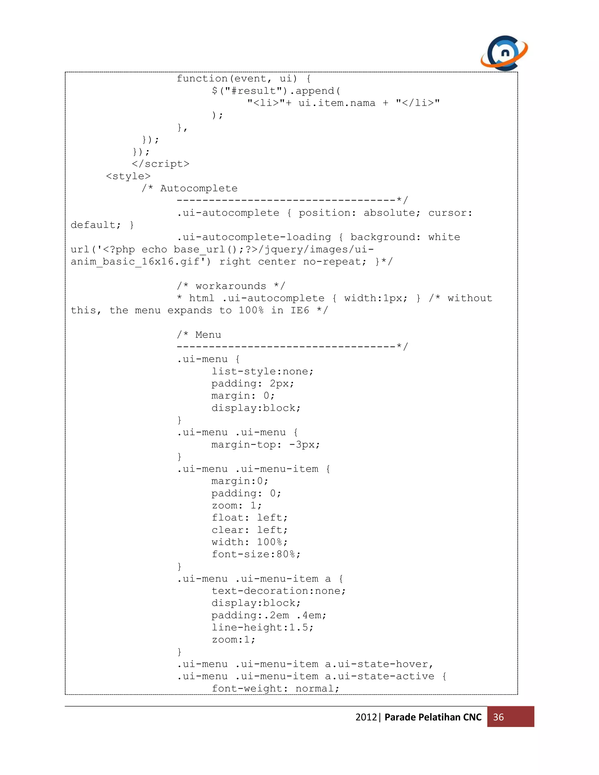 function(event, ui) { $("#result").append( "<li>"+ ui.item.nama + "</li>" ); }, }); }); </script> <style> /* Autocomplete ----------------------------------*/ .ui-autocomplete { position: absolute; cursor: default; } .ui-autocomplete-loading { background: white url('<?php echo base_url();?>/jquery/images/ui- anim_basic_16x16.gif') right center no-repeat; }*/ /* workarounds */ * html .ui-autocomplete { width:1px; } /* without this, the menu expands to 100% in IE6 */ /* Menu ----------------------------------*/ .ui-menu { list-style:none; padding: 2px; margin: 0; display:block; } .ui-menu .ui-menu { margin-top: -3px; } .ui-menu .ui-menu-item { margin:0; padding: 0; zoom: 1; float: left; clear: left; width: 100%; font-size:80%; } .ui-menu .ui-menu-item a { text-decoration:none; display:block; padding:.2em .4em; line-height:1.5; zoom:1; } .ui-menu .ui-menu-item a.ui-state-hover, .ui-menu .ui-menu-item a.ui-state-active { font-weight: normal; 2012| Parade Pelatihan CNC 36 