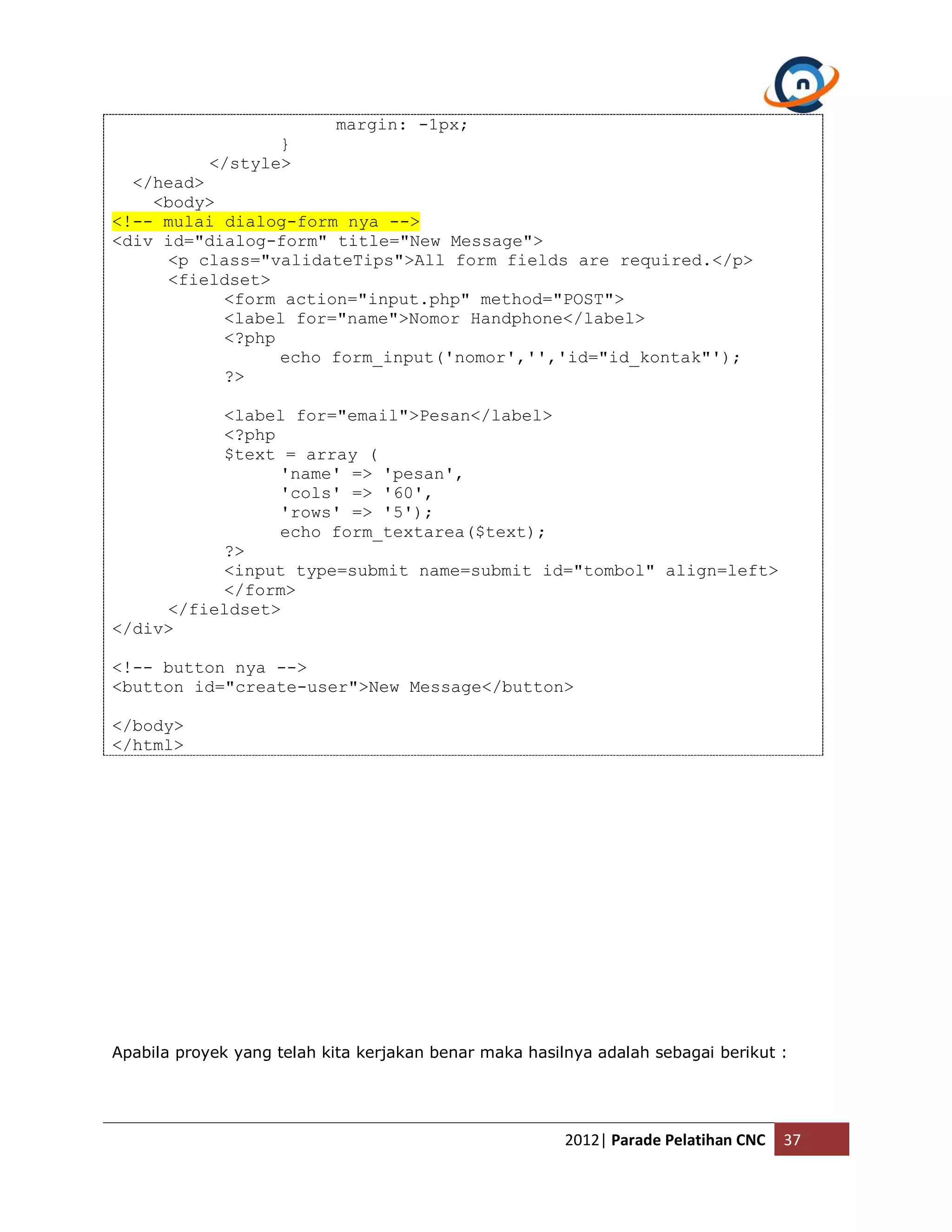 margin: -1px; } </style> </head> <body> <!-- mulai dialog-form nya --> <div id="dialog-form" title="New Message"> <p class="validateTips">All form fields are required.</p> <fieldset> <form action="input.php" method="POST"> <label for="name">Nomor Handphone</label> <?php echo form_input('nomor','','id="id_kontak"'); ?> <label for="email">Pesan</label> <?php $text = array ( 'name' => 'pesan', 'cols' => '60', 'rows' => '5'); echo form_textarea($text); ?> <input type=submit name=submit id="tombol" align=left> </form> </fieldset> </div> <!-- button nya --> <button id="create-user">New Message</button> </body> </html> Apabila proyek yang telah kita kerjakan benar maka hasilnya adalah sebagai berikut : 2012| Parade Pelatihan CNC 37 