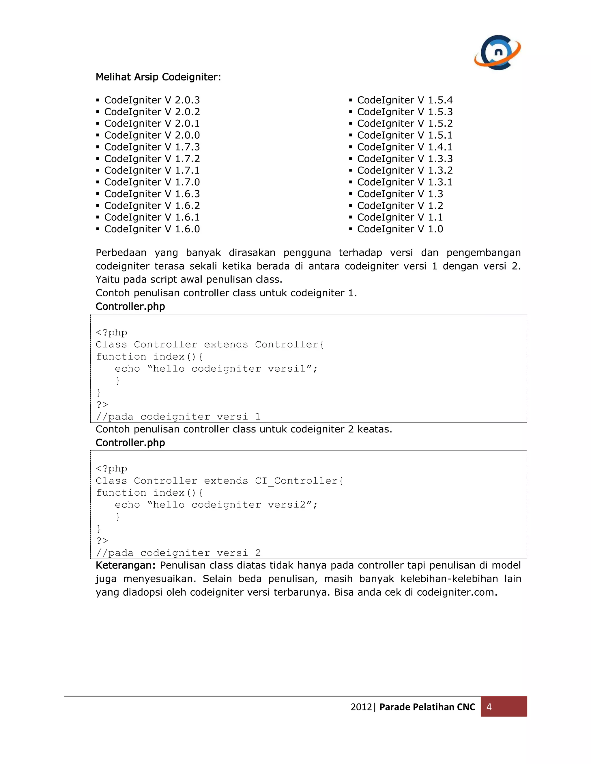 Melihat Arsip Codeigniter:  CodeIgniter V 2.0.3  CodeIgniter V 1.5.4  CodeIgniter V 2.0.2  CodeIgniter V 1.5.3  CodeIgniter V 2.0.1  CodeIgniter V 1.5.2  CodeIgniter V 2.0.0  CodeIgniter V 1.5.1  CodeIgniter V 1.7.3  CodeIgniter V 1.4.1  CodeIgniter V 1.7.2  CodeIgniter V 1.3.3  CodeIgniter V 1.7.1  CodeIgniter V 1.3.2  CodeIgniter V 1.7.0  CodeIgniter V 1.3.1  CodeIgniter V 1.6.3  CodeIgniter V 1.3  CodeIgniter V 1.6.2  CodeIgniter V 1.2  CodeIgniter V 1.6.1  CodeIgniter V 1.1  CodeIgniter V 1.6.0  CodeIgniter V 1.0 Perbedaan yang banyak dirasakan pengguna terhadap versi dan pengembangan codeigniter terasa sekali ketika berada di antara codeigniter versi 1 dengan versi 2. Yaitu pada script awal penulisan class. Contoh penulisan controller class untuk codeigniter 1. Controller.php <?php Class Controller extends Controller{ function index(){ echo “hello codeigniter versi1”; } } ?> //pada codeigniter versi 1 Contoh penulisan controller class untuk codeigniter 2 keatas. Controller.php <?php Class Controller extends CI_Controller{ function index(){ echo “hello codeigniter versi2”; } } ?> //pada codeigniter versi 2 Keterangan: Penulisan class diatas tidak hanya pada controller tapi penulisan di model juga menyesuaikan. Selain beda penulisan, masih banyak kelebihan-kelebihan lain yang diadopsi oleh codeigniter versi terbarunya. Bisa anda cek di codeigniter.com. 2012| Parade Pelatihan CNC 4 