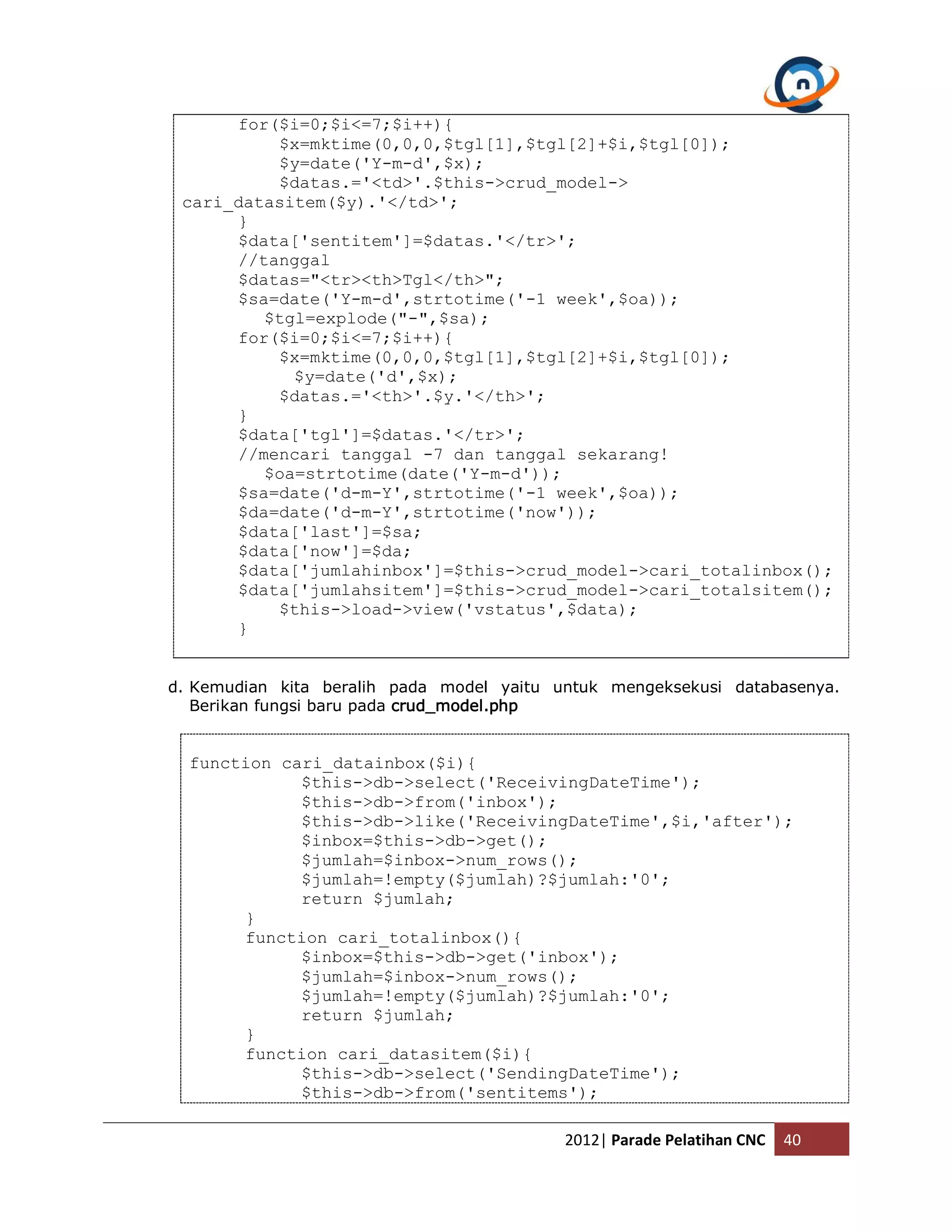 for($i=0;$i<=7;$i++){ $x=mktime(0,0,0,$tgl[1],$tgl[2]+$i,$tgl[0]); $y=date('Y-m-d',$x); $datas.='<td>'.$this->crud_model-> cari_datasitem($y).'</td>'; } $data['sentitem']=$datas.'</tr>'; //tanggal $datas="<tr><th>Tgl</th>"; $sa=date('Y-m-d',strtotime('-1 week',$oa)); $tgl=explode("-",$sa); for($i=0;$i<=7;$i++){ $x=mktime(0,0,0,$tgl[1],$tgl[2]+$i,$tgl[0]); $y=date('d',$x); $datas.='<th>'.$y.'</th>'; } $data['tgl']=$datas.'</tr>'; //mencari tanggal -7 dan tanggal sekarang! $oa=strtotime(date('Y-m-d')); $sa=date('d-m-Y',strtotime('-1 week',$oa)); $da=date('d-m-Y',strtotime('now')); $data['last']=$sa; $data['now']=$da; $data['jumlahinbox']=$this->crud_model->cari_totalinbox(); $data['jumlahsitem']=$this->crud_model->cari_totalsitem(); $this->load->view('vstatus',$data); } d. Kemudian kita beralih pada model yaitu untuk mengeksekusi databasenya. Berikan fungsi baru pada crud_model.php function cari_datainbox($i){ $this->db->select('ReceivingDateTime'); $this->db->from('inbox'); $this->db->like('ReceivingDateTime',$i,'after'); $inbox=$this->db->get(); $jumlah=$inbox->num_rows(); $jumlah=!empty($jumlah)?$jumlah:'0'; return $jumlah; } function cari_totalinbox(){ $inbox=$this->db->get('inbox'); $jumlah=$inbox->num_rows(); $jumlah=!empty($jumlah)?$jumlah:'0'; return $jumlah; } function cari_datasitem($i){ $this->db->select('SendingDateTime'); $this->db->from('sentitems'); 2012| Parade Pelatihan CNC 40 
