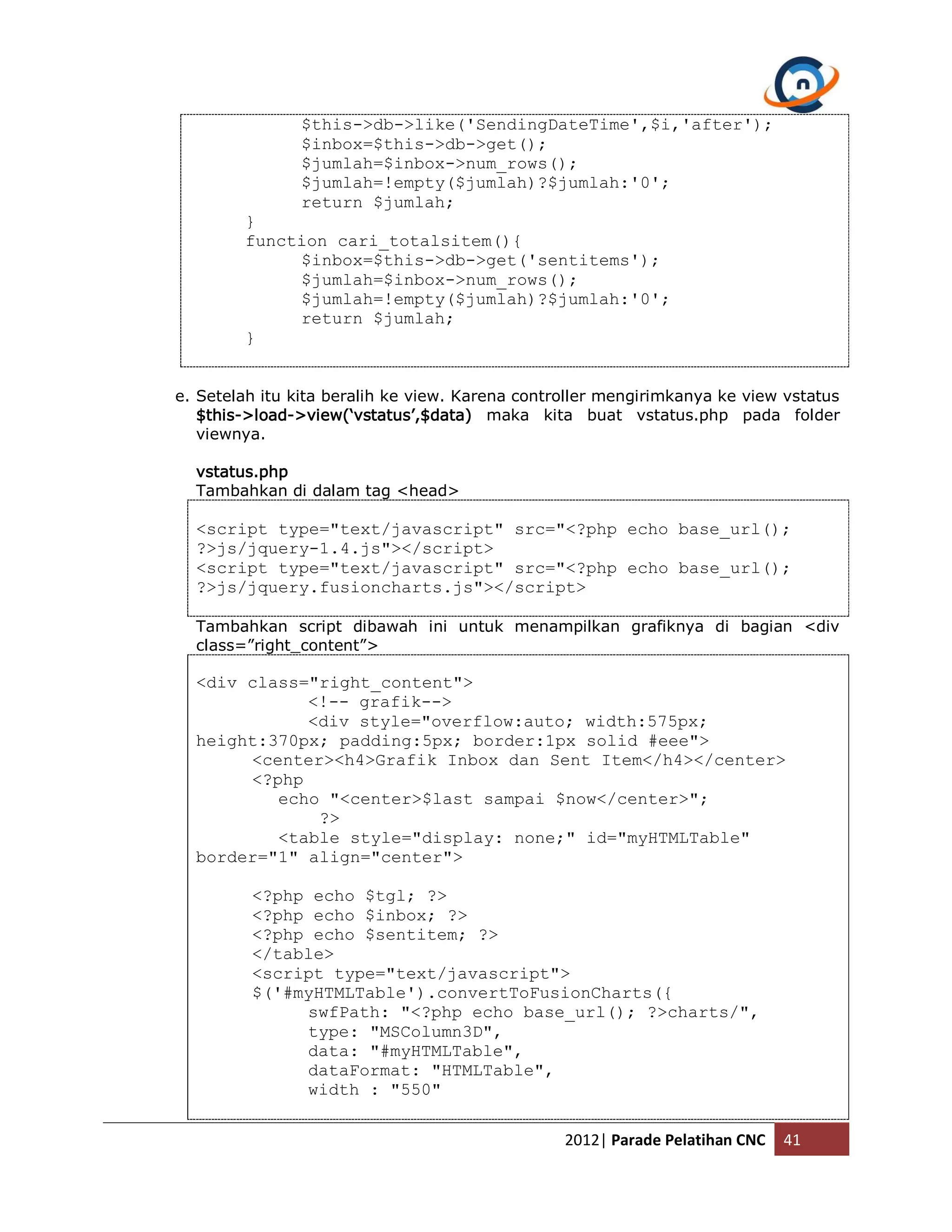 $this->db->like('SendingDateTime',$i,'after'); $inbox=$this->db->get(); $jumlah=$inbox->num_rows(); $jumlah=!empty($jumlah)?$jumlah:'0'; return $jumlah; } function cari_totalsitem(){ $inbox=$this->db->get('sentitems'); $jumlah=$inbox->num_rows(); $jumlah=!empty($jumlah)?$jumlah:'0'; return $jumlah; } e. Setelah itu kita beralih ke view. Karena controller mengirimkanya ke view vstatus $this->load->view(‘vstatus’,$data) maka kita buat vstatus.php pada folder viewnya. vstatus.php Tambahkan di dalam tag <head> <script type="text/javascript" src="<?php echo base_url(); ?>js/jquery-1.4.js"></script> <script type="text/javascript" src="<?php echo base_url(); ?>js/jquery.fusioncharts.js"></script> Tambahkan script dibawah ini untuk menampilkan grafiknya di bagian <div class=”right_content”> <div class="right_content"> <!-- grafik--> <div style="overflow:auto; width:575px; height:370px; padding:5px; border:1px solid #eee"> <center><h4>Grafik Inbox dan Sent Item</h4></center> <?php echo "<center>$last sampai $now</center>"; ?> <table style="display: none;" id="myHTMLTable" border="1" align="center"> <?php echo $tgl; ?> <?php echo $inbox; ?> <?php echo $sentitem; ?> </table> <script type="text/javascript"> $('#myHTMLTable').convertToFusionCharts({ swfPath: "<?php echo base_url(); ?>charts/", type: "MSColumn3D", data: "#myHTMLTable", dataFormat: "HTMLTable", width : "550" 2012| Parade Pelatihan CNC 41 