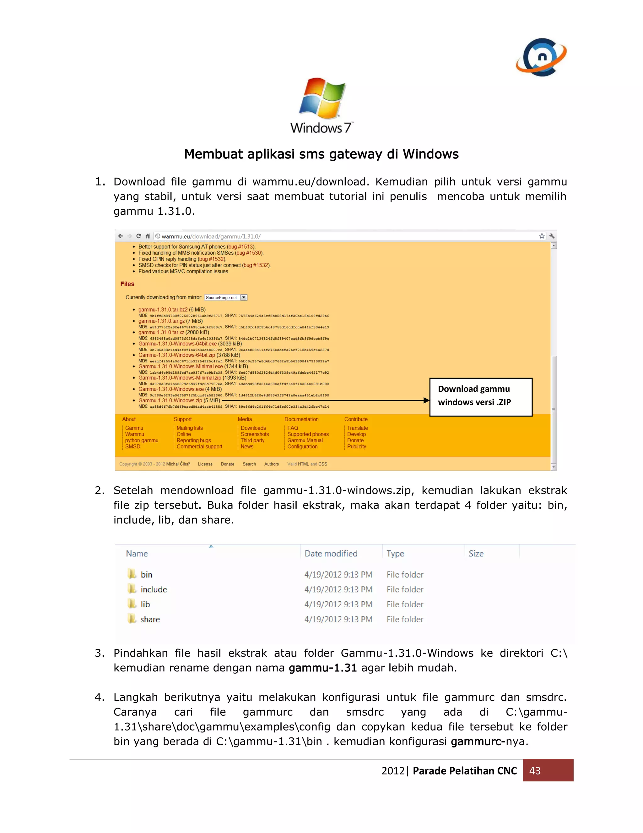 Membuat aplikasi sms gateway di Windows 1. Download file gammu di wammu.eu/download. Kemudian pilih untuk versi gammu yang stabil, untuk versi saat membuat tutorial ini penulis mencoba untuk memilih gammu 1.31.0. Download gammu windows versi .ZIP 2. Setelah mendownload file gammu-1.31.0-windows.zip, kemudian lakukan ekstrak file zip tersebut. Buka folder hasil ekstrak, maka akan terdapat 4 folder yaitu: bin, include, lib, dan share. 3. Pindahkan file hasil ekstrak atau folder Gammu-1.31.0-Windows ke direktori C: kemudian rename dengan nama gammu-1.31 agar lebih mudah. 4. Langkah berikutnya yaitu melakukan konfigurasi untuk file gammurc dan smsdrc. Caranya cari file gammurc dan smsdrc yang ada di C:gammu- 1.31sharedocgammuexamplesconfig dan copykan kedua file tersebut ke folder bin yang berada di C:gammu-1.31bin . kemudian konfigurasi gammurc-nya. 2012| Parade Pelatihan CNC 43 