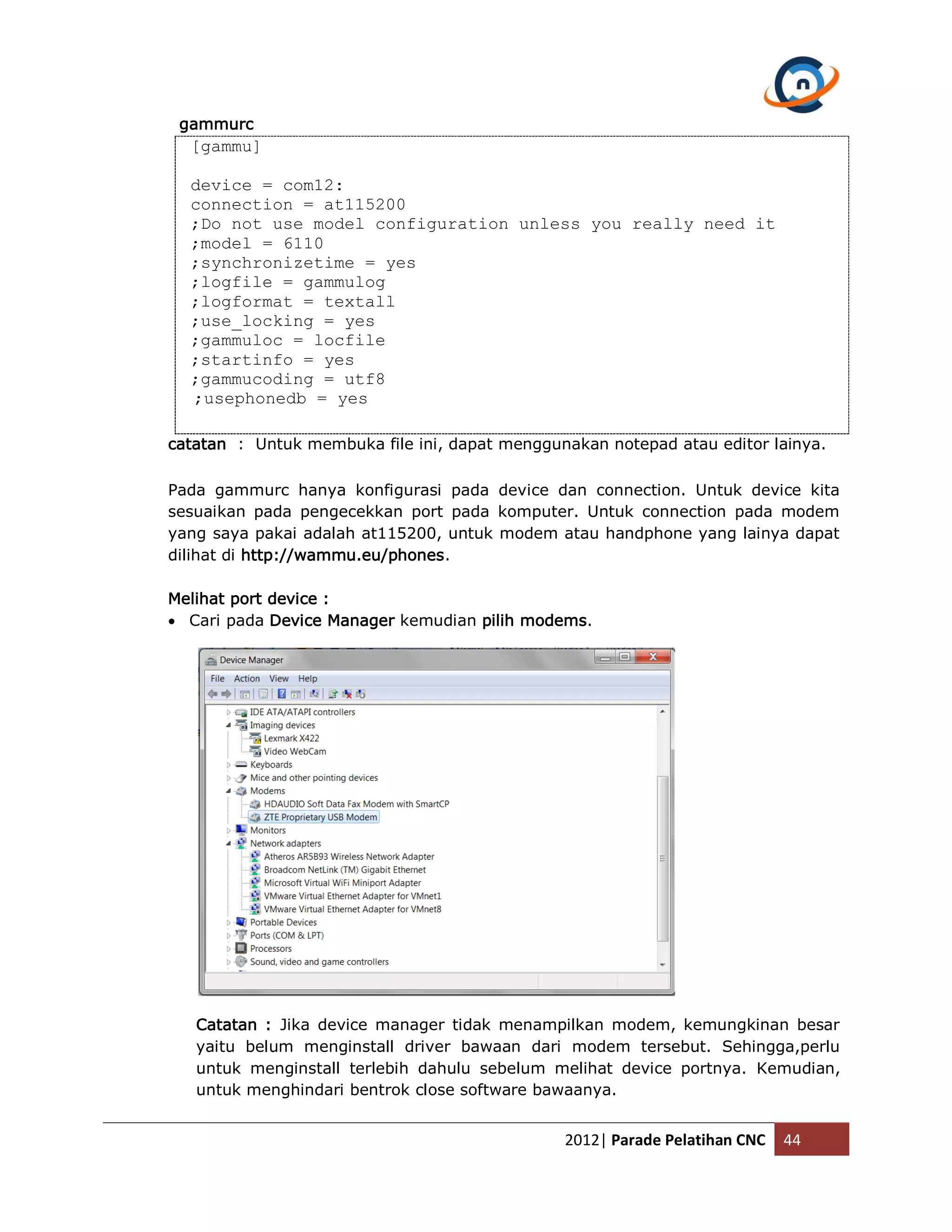 gammurc [gammu] device = com12: connection = at115200 ;Do not use model configuration unless you really need it ;model = 6110 ;synchronizetime = yes ;logfile = gammulog ;logformat = textall ;use_locking = yes ;gammuloc = locfile ;startinfo = yes ;gammucoding = utf8 ;usephonedb = yes catatan : Untuk membuka file ini, dapat menggunakan notepad atau editor lainya. Pada gammurc hanya konfigurasi pada device dan connection. Untuk device kita sesuaikan pada pengecekkan port pada komputer. Untuk connection pada modem yang saya pakai adalah at115200, untuk modem atau handphone yang lainya dapat dilihat di http://wammu.eu/phones. Melihat port device :  Cari pada Device Manager kemudian pilih modems. Catatan : Jika device manager tidak menampilkan modem, kemungkinan besar yaitu belum menginstall driver bawaan dari modem tersebut. Sehingga,perlu untuk menginstall terlebih dahulu sebelum melihat device portnya. Kemudian, untuk menghindari bentrok close software bawaanya. 2012| Parade Pelatihan CNC 44 