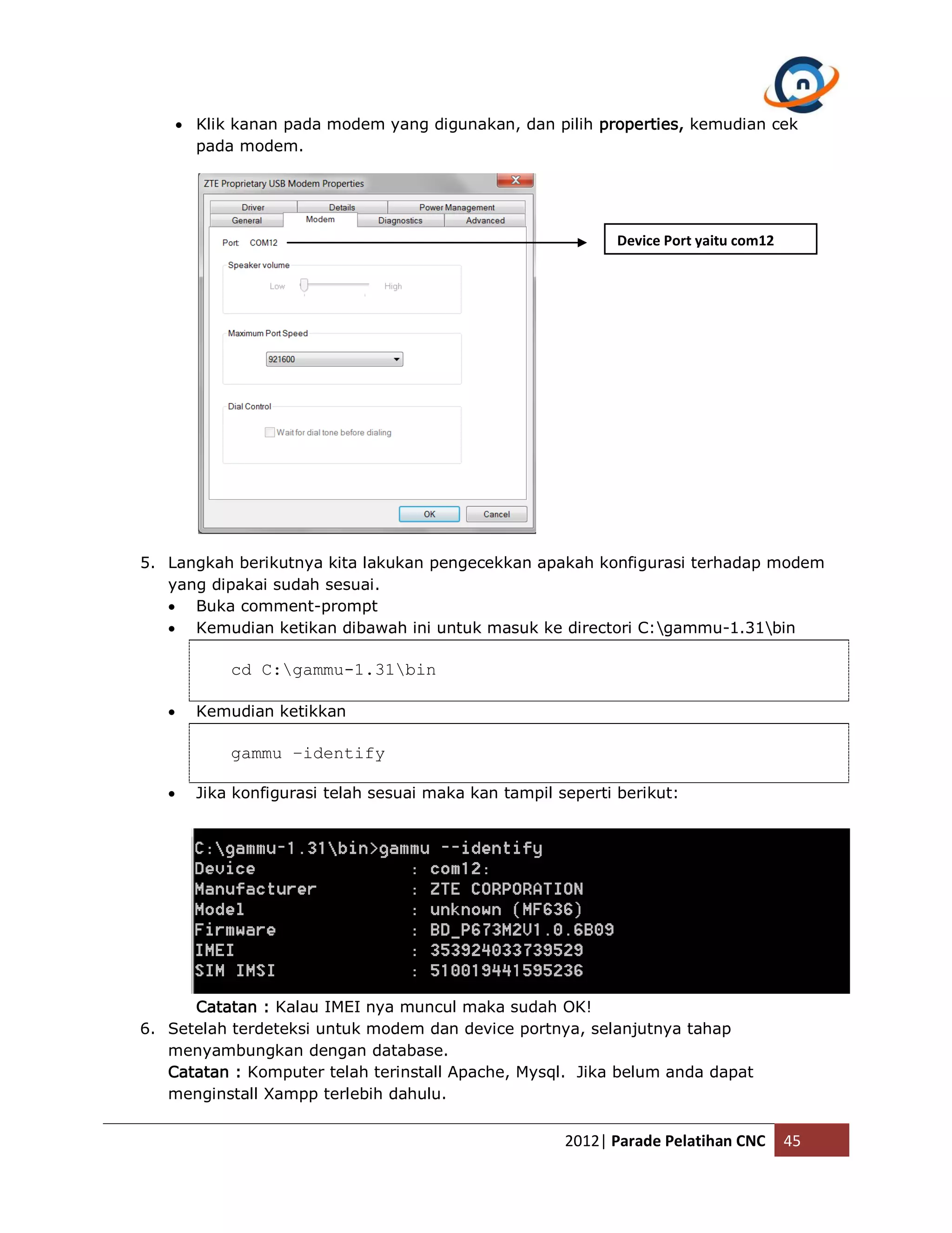  Klik kanan pada modem yang digunakan, dan pilih properties, kemudian cek pada modem. Device Port yaitu com12 5. Langkah berikutnya kita lakukan pengecekkan apakah konfigurasi terhadap modem yang dipakai sudah sesuai.  Buka comment-prompt  Kemudian ketikan dibawah ini untuk masuk ke directori C:gammu-1.31bin cd C:gammu-1.31bin  Kemudian ketikkan gammu –identify  Jika konfigurasi telah sesuai maka kan tampil seperti berikut: Catatan : Kalau IMEI nya muncul maka sudah OK! 6. Setelah terdeteksi untuk modem dan device portnya, selanjutnya tahap menyambungkan dengan database. Catatan : Komputer telah terinstall Apache, Mysql. Jika belum anda dapat menginstall Xampp terlebih dahulu. 2012| Parade Pelatihan CNC 45 