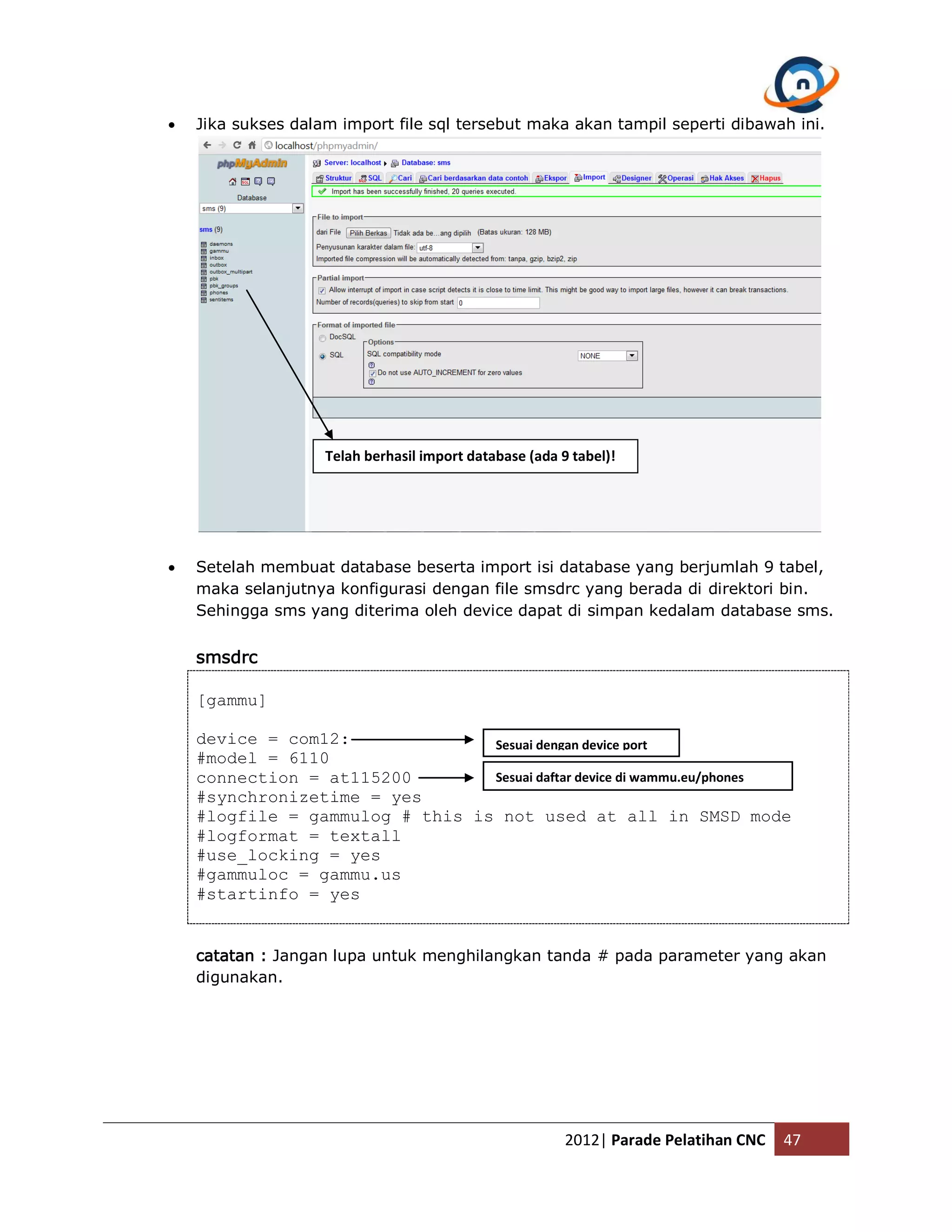  Jika sukses dalam import file sql tersebut maka akan tampil seperti dibawah ini. Telah berhasil import database (ada 9 tabel)!  Setelah membuat database beserta import isi database yang berjumlah 9 tabel, maka selanjutnya konfigurasi dengan file smsdrc yang berada di direktori bin. Sehingga sms yang diterima oleh device dapat di simpan kedalam database sms. smsdrc [gammu] device = com12: Sesuai dengan device port #model = 6110 connection = at115200 Sesuai daftar device di wammu.eu/phones #synchronizetime = yes #logfile = gammulog # this is not used at all in SMSD mode #logformat = textall #use_locking = yes #gammuloc = gammu.us #startinfo = yes catatan : Jangan lupa untuk menghilangkan tanda # pada parameter yang akan digunakan. 2012| Parade Pelatihan CNC 47 