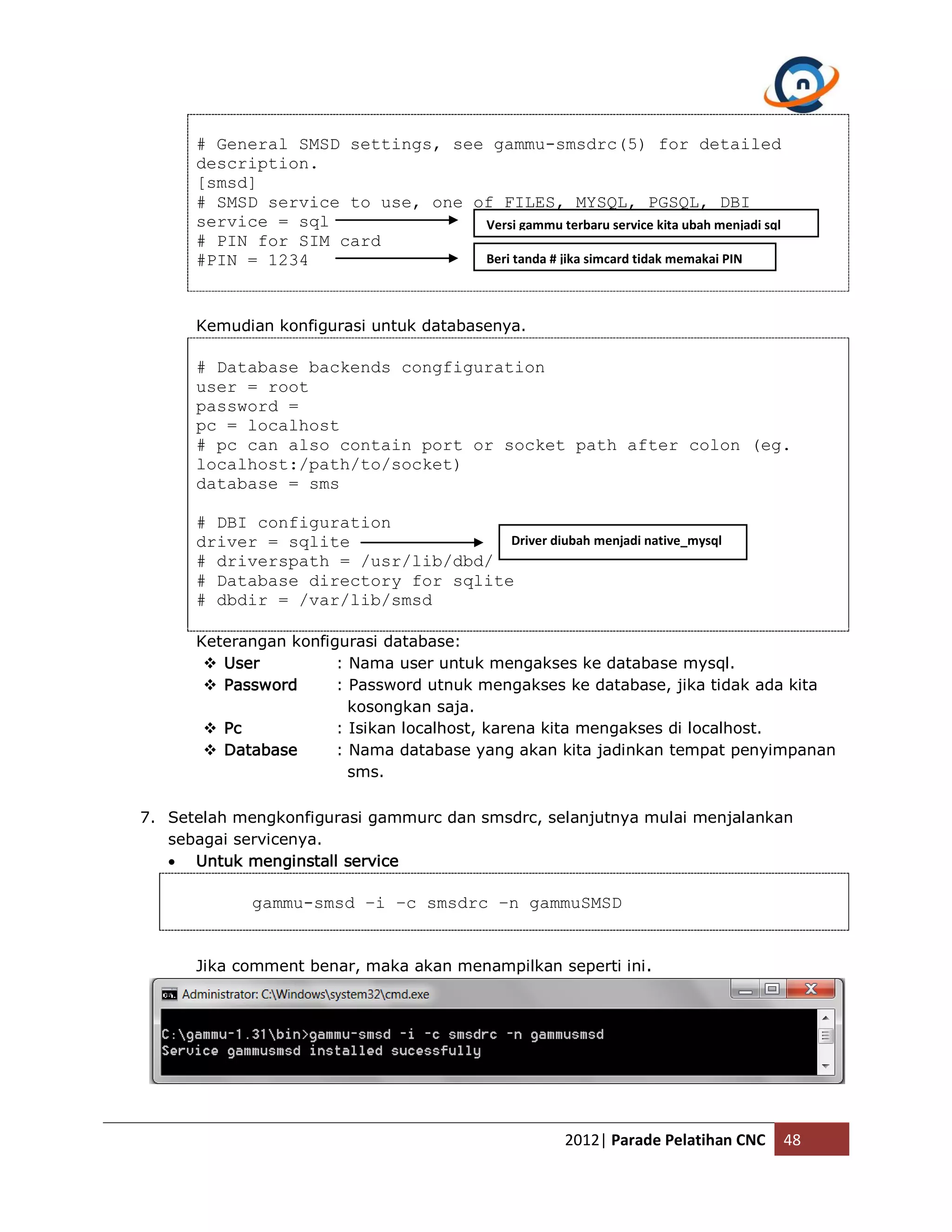 # General SMSD settings, see gammu-smsdrc(5) for detailed description. [smsd] # SMSD service to use, one of FILES, MYSQL, PGSQL, DBI service = sql Versi gammu terbaru service kita ubah menjadi sql # PIN for SIM card #PIN = 1234 Beri tanda # jika simcard tidak memakai PIN Kemudian konfigurasi untuk databasenya. # Database backends congfiguration user = root password = pc = localhost # pc can also contain port or socket path after colon (eg. localhost:/path/to/socket) database = sms # DBI configuration driver = sqlite Driver diubah menjadi native_mysql # driverspath = /usr/lib/dbd/ # Database directory for sqlite # dbdir = /var/lib/smsd Keterangan konfigurasi database:  User : Nama user untuk mengakses ke database mysql.  Password : Password utnuk mengakses ke database, jika tidak ada kita kosongkan saja.  Pc : Isikan localhost, karena kita mengakses di localhost.  Database : Nama database yang akan kita jadinkan tempat penyimpanan sms. 7. Setelah mengkonfigurasi gammurc dan smsdrc, selanjutnya mulai menjalankan sebagai servicenya.  Untuk menginstall service gammu-smsd –i –c smsdrc –n gammuSMSD Jika comment benar, maka akan menampilkan seperti ini . 2012| Parade Pelatihan CNC 48 