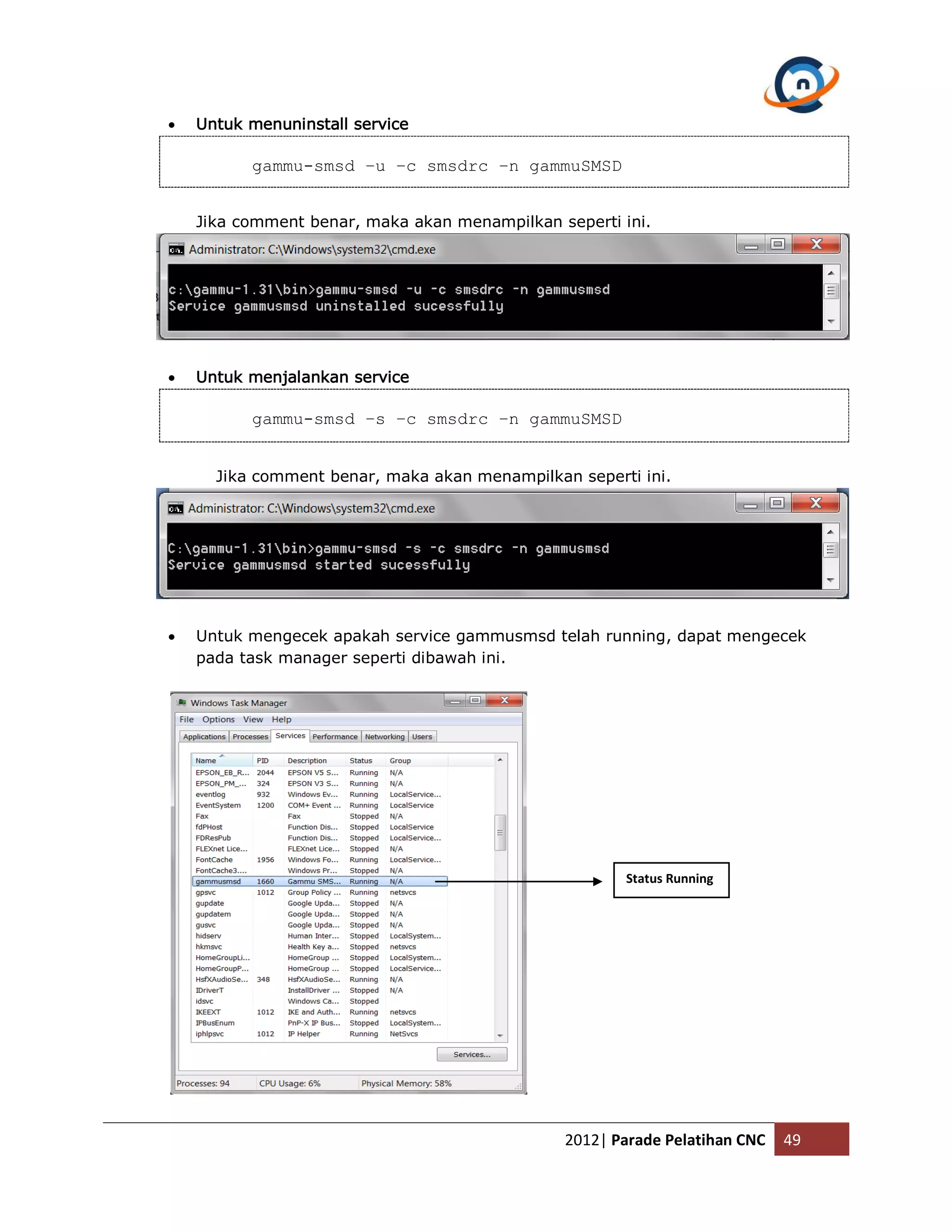  Untuk menuninstall service gammu-smsd –u –c smsdrc –n gammuSMSD Jika comment benar, maka akan menampilkan seperti ini.  Untuk menjalankan service gammu-smsd –s –c smsdrc –n gammuSMSD Jika comment benar, maka akan menampilkan seperti ini.  Untuk mengecek apakah service gammusmsd telah running, dapat mengecek pada task manager seperti dibawah ini. Status Running 2012| Parade Pelatihan CNC 49 