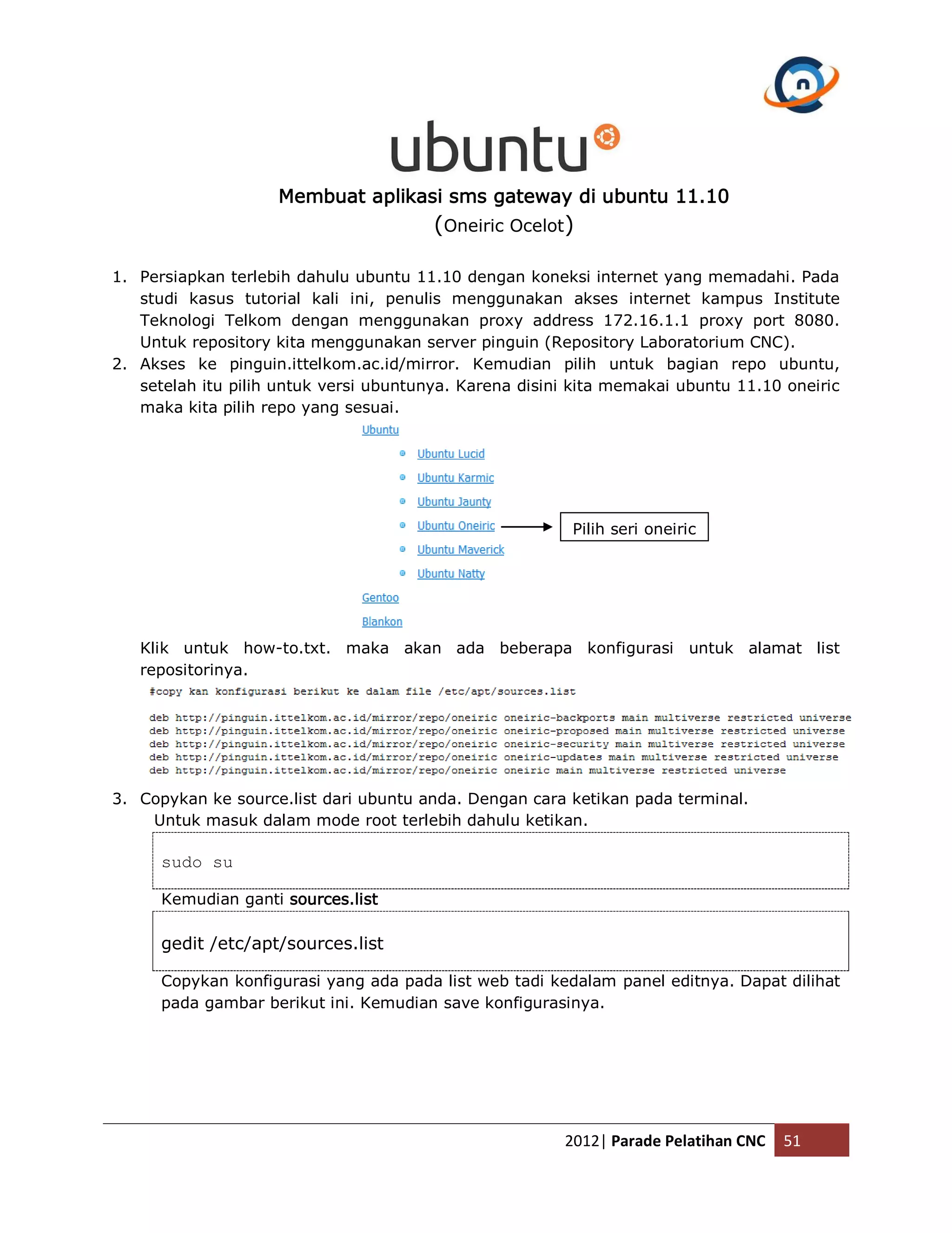 Membuat aplikasi sms gateway di ubuntu 11.10 (Oneiric Ocelot) 1. Persiapkan terlebih dahulu ubuntu 11.10 dengan koneksi internet yang memadahi. Pada studi kasus tutorial kali ini, penulis menggunakan akses internet kampus Institute Teknologi Telkom dengan menggunakan proxy address 172.16.1.1 proxy port 8080. Untuk repository kita menggunakan server pinguin (Repository Laboratorium CNC). 2. Akses ke pinguin.ittelkom.ac.id/mirror. Kemudian pilih untuk bagian repo ubuntu, setelah itu pilih untuk versi ubuntunya. Karena disini kita memakai ubuntu 11.10 oneiric maka kita pilih repo yang sesuai. Pilih seri oneiric Klik untuk how-to.txt. maka akan ada beberapa konfigurasi untuk alamat list repositorinya. 3. Copykan ke source.list dari ubuntu anda. Dengan cara ketikan pada terminal. Untuk masuk dalam mode root terlebih dahulu ketikan. sudo su Kemudian ganti sources.list gedit /etc/apt/sources.list Copykan konfigurasi yang ada pada list web tadi kedalam panel editnya. Dapat dilihat pada gambar berikut ini. Kemudian save konfigurasinya. 2012| Parade Pelatihan CNC 51 