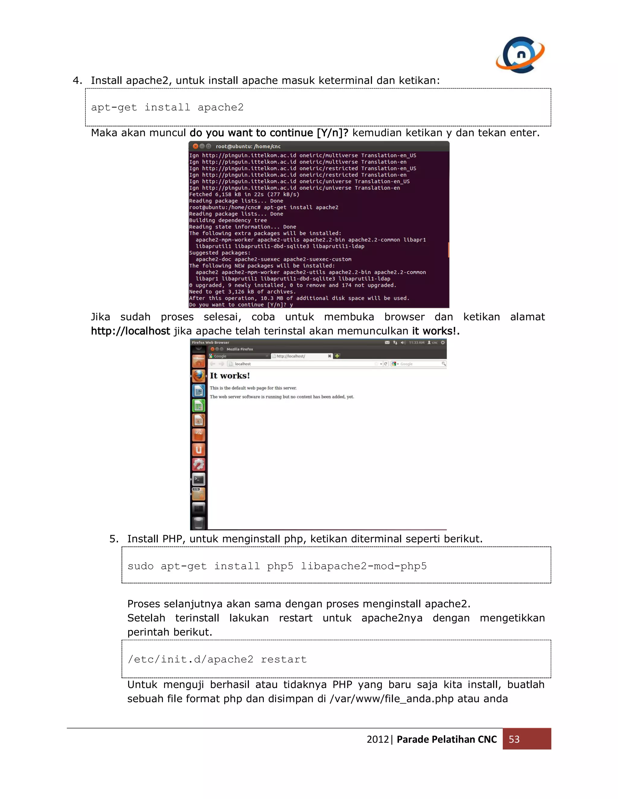 4. Install apache2, untuk install apache masuk keterminal dan ketikan: apt-get install apache2 Maka akan muncul do you want to continue [Y/n]? kemudian ketikan y dan tekan enter. Jika sudah proses selesai, coba untuk membuka browser dan ketikan alamat http://localhost jika apache telah terinstal akan memunculkan it works!. 5. Install PHP, untuk menginstall php, ketikan diterminal seperti berikut. sudo apt-get install php5 libapache2-mod-php5 Proses selanjutnya akan sama dengan proses menginstall apache2. Setelah terinstall lakukan restart untuk apache2nya dengan mengetikkan perintah berikut. /etc/init.d/apache2 restart Untuk menguji berhasil atau tidaknya PHP yang baru saja kita install, buatlah sebuah file format php dan disimpan di /var/www/file_anda.php atau anda 2012| Parade Pelatihan CNC 53 