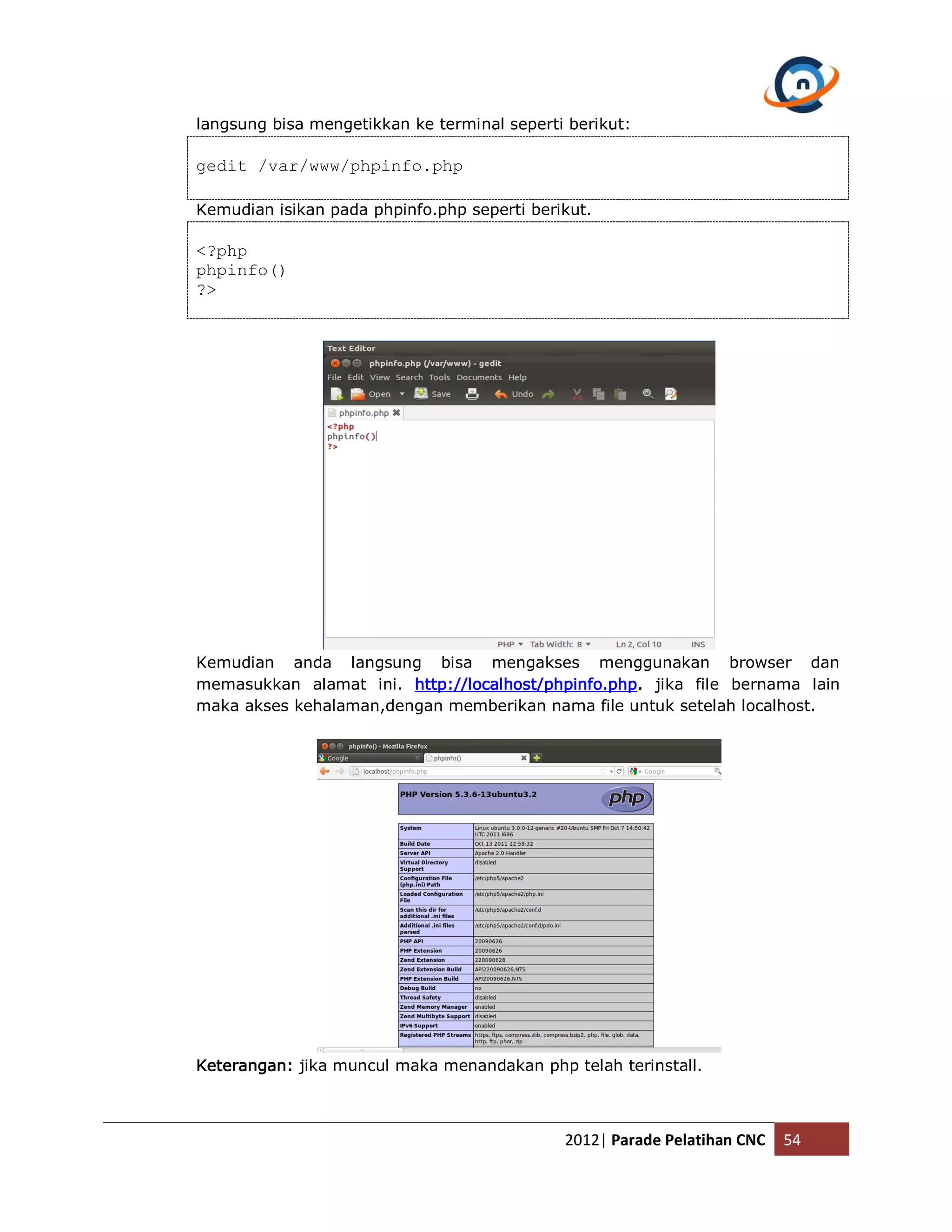 langsung bisa mengetikkan ke terminal seperti berikut: gedit /var/www/phpinfo.php Kemudian isikan pada phpinfo.php seperti berikut. <?php phpinfo() ?> Kemudian anda langsung bisa mengakses menggunakan browser dan memasukkan alamat ini. http://localhost/phpinfo.php. jika file bernama lain maka akses kehalaman,dengan memberikan nama file untuk setelah localhost. Keterangan: jika muncul maka menandakan php telah terinstall. 2012| Parade Pelatihan CNC 54 