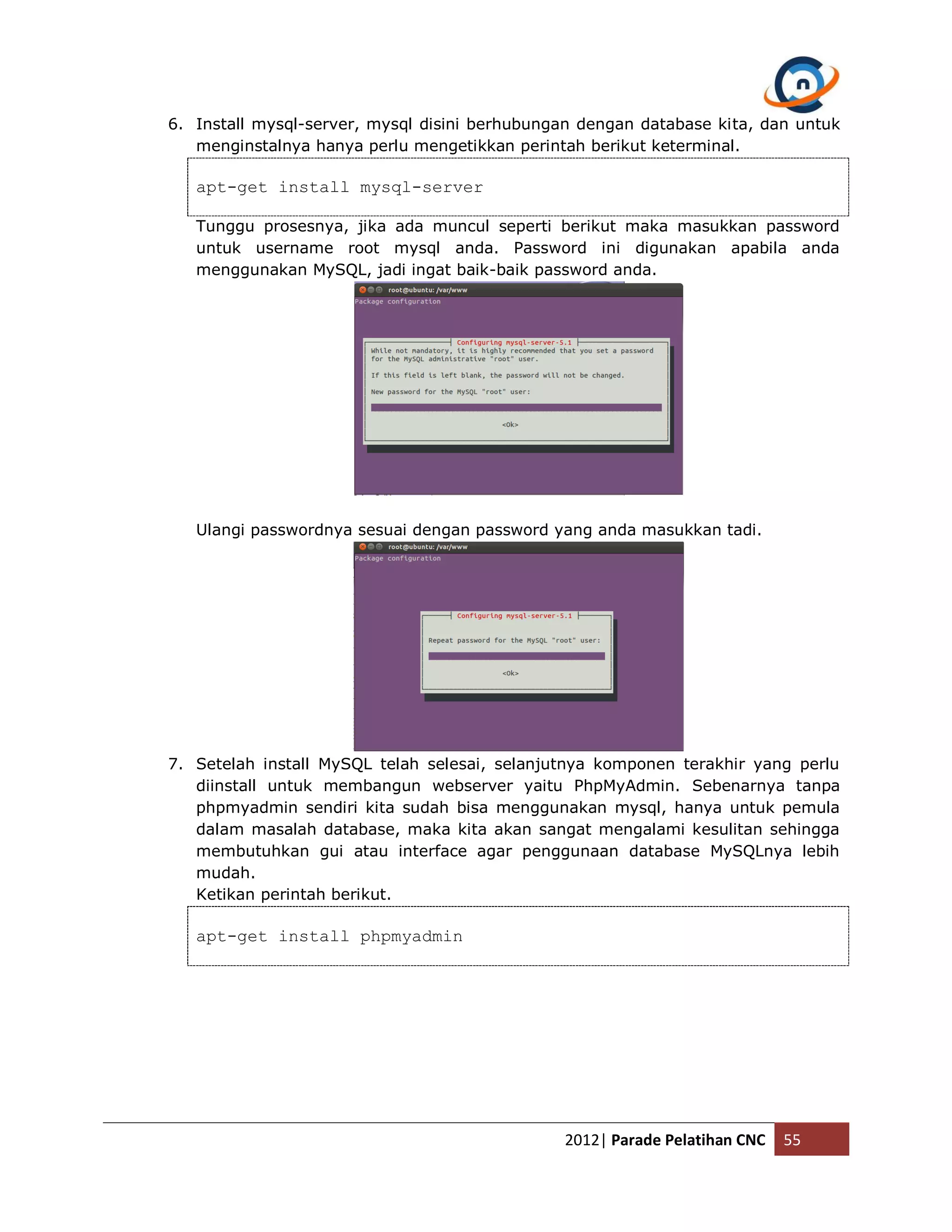 6. Install mysql-server, mysql disini berhubungan dengan database kita, dan untuk menginstalnya hanya perlu mengetikkan perintah berikut keterminal. apt-get install mysql-server Tunggu prosesnya, jika ada muncul seperti berikut maka masukkan password untuk username root mysql anda. Password ini digunakan apabila anda menggunakan MySQL, jadi ingat baik-baik password anda. Ulangi passwordnya sesuai dengan password yang anda masukkan tadi. 7. Setelah install MySQL telah selesai, selanjutnya komponen terakhir yang perlu diinstall untuk membangun webserver yaitu PhpMyAdmin. Sebenarnya tanpa phpmyadmin sendiri kita sudah bisa menggunakan mysql, hanya untuk pemula dalam masalah database, maka kita akan sangat mengalami kesulitan sehingga membutuhkan gui atau interface agar penggunaan database MySQLnya lebih mudah. Ketikan perintah berikut. apt-get install phpmyadmin 2012| Parade Pelatihan CNC 55 